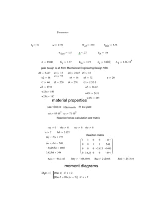 Parameters
Ti 60 ω 1750 W23 540 Pmin 5.76
wface 1.5 J .27 YN .88
σ 13040 Kv 1.37 Km 1.19 σc 94000 L2 1.26 10
9

gear design is all from Mechanical Engineering Design 10th
d2 2.667 d3 12 d4 2.667 d5 12
n3 72
n2 16 n4 16 n5 72 p 20
t2 60 t3 270 t4 270 t5 1215.5
ω2 1750 ω5 86.42
w23t 540
w45t 2431
w23r 197
w45r 885
material properties
sae 1040 cd 85ksitensile 71 ksi yield
sut 85 10
3
 sy 71 10
3

Reaction forces calculation and matrix
ray 0 rby 0 raz 0 rbz 0
la 2 lab 3.625
Reaction matrix
ray rby 197
raz rbz 540
1
0
0
0
1
0
0
3.625
0
1
0
0
0
1
3.625
0
197
540
1080
394












3.625 rbz 1080
3.625rb 394
Ray 88.3103 Rby 108.6896 Raz 242.068 Rbz 297.931
moment diagrams
M1 x( ) Raz x( ) x 2if
Raz 2 Rbz x 2( )[ ] x 2if

 