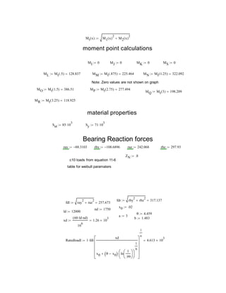 Mt x( ) M1 x( )
2
M2 x( )
2

moment point calculations
MI 0 MJ 0 MK 0 MS 0
ML Mt .5( ) 128.837 MM Mt .875( ) 225.464 MN Mt 1.25( ) 322.092
Note: Zero values are not shown on graph
MO Mt 1.5( ) 386.51 MP Mt 2.75( ) 277.494
MQ Mt 3( ) 198.209
MR Mt 3.25( ) 118.925
material properties
Sut 85 10
3
 Sy 71 10
3

Bearing Reaction forces
ray 88.3103 rby 108.6896 raz 242.068 rbz 297.93
ZN .8
c10 loads from equation 11-6
table for weibull paramaters
fdr rby
2
rbz
2
 317.137
fdl ray
2
raz
2
 257.673
x0 .02
nd 1750
ld 12000
θ 4.459
a 3
b 1.483
xd
60 ld nd( )
10
6
1.26 10
3

Ratedloadl 1 fdl
xd
x0 θ x0  ln
1
.99












1
b













1
a
 4.613 10
3

 