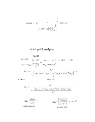 Ratedloadr 1 fdr
xd
x0 θ x0  ln
1
.99












1
b













1
a
 5.678 10
3

shaft point analysis
Point I
Ktt 2.14
d1 .815 Kts 3 M 0 r .02 d1 t 720
Se 2.7 Sut 
.265 d1
.3






.107
 .5 Sut 5.093 10
3

Kf 1
Ktt 1
1
.246 3.08 10
3
 Sut 1.35 10
5
 Sut 2
 2.67 10
8
 Sut 3




r

 1
if T.a = 0 if M.m = 0
Kfs 1
Kts
1
1
.19 2.51 10
3
 Sut 1.35 10
5
 Sut
2
 2.67 10
8
 Sut
3




r

 1
σaf
32Kf M
π d1( )
3

0
σmf 3
16Kfs t
π d1
3







2
 1.173 10
4

modified goodman
predicing yield
 