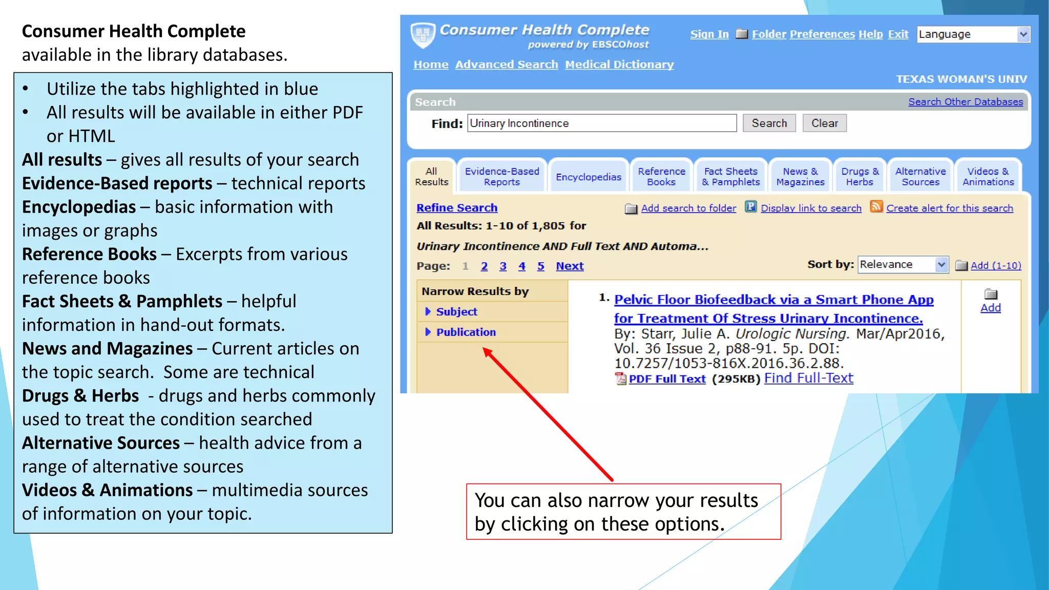Consumer Health Complete
available in the library databases.
• Utilize the tabs highlighted in blue
• All results will be available in either PDF
or HTML
All results – gives all results of your search
Evidence-Based reports – technical reports
Encyclopedias – basic information with
images or graphs
Reference Books – Excerpts from various
reference books
Fact Sheets & Pamphlets – helpful
information in hand-out formats.
News and Magazines – Current articles on
the topic search. Some are technical
Drugs & Herbs - drugs and herbs commonly
used to treat the condition searched
Alternative Sources – health advice from a
range of alternative sources
Videos & Animations – multimedia sources
of information on your topic.
You can also narrow your results
by clicking on these options.
 