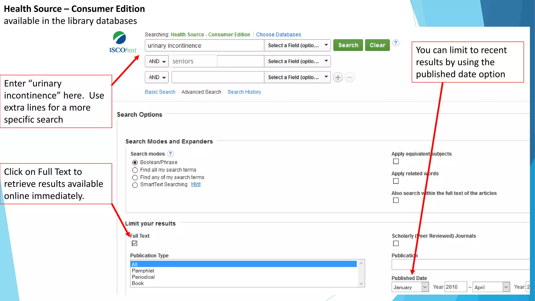 Health Source – Consumer Edition
available in the library databases
Enter “urinary
incontinence” here. Use
extra lines for a more
specific search
Click on Full Text to
retrieve results available
online immediately.
You can limit to recent
results by using the
published date option
seniors
 