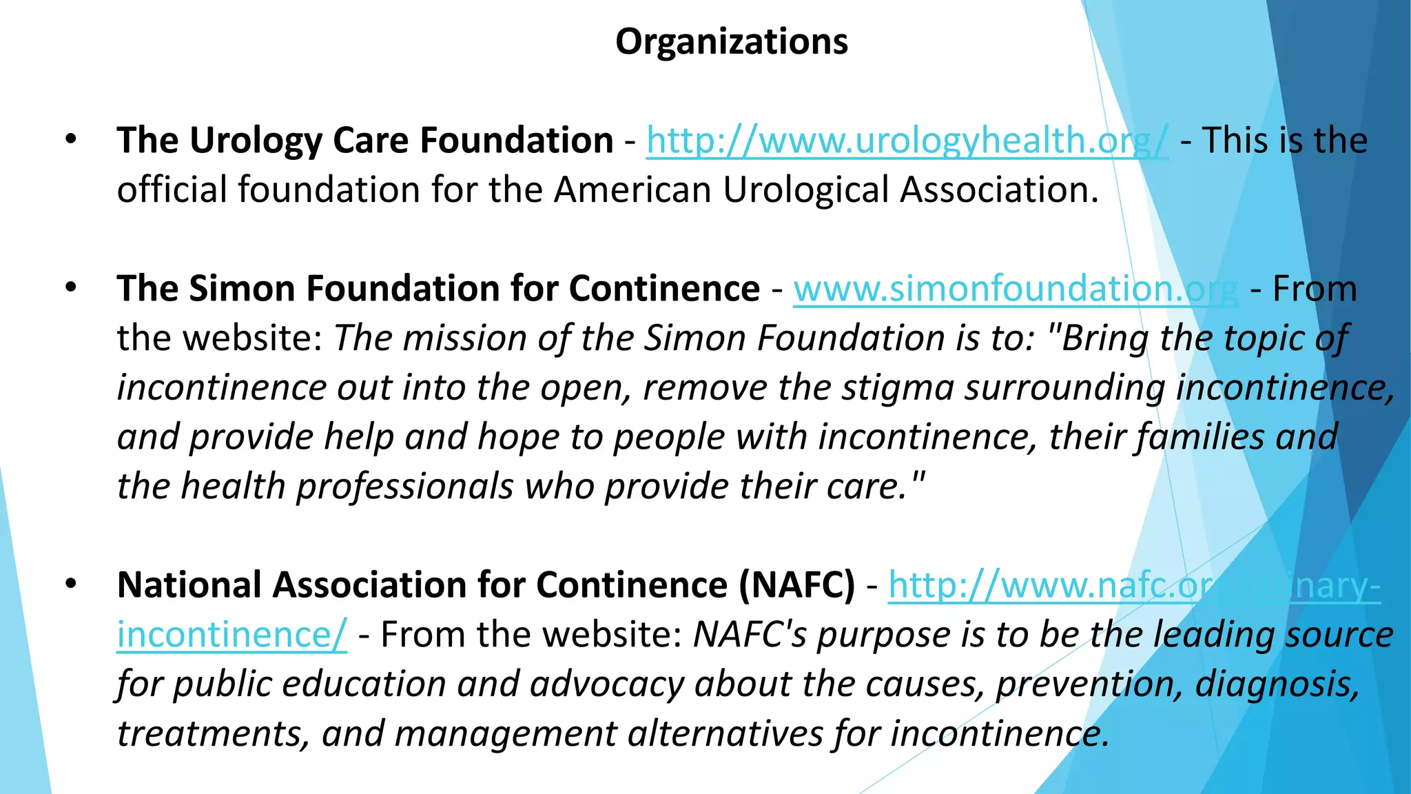 Organizations
• The Urology Care Foundation - http://www.urologyhealth.org/ - This is the
official foundation for the American Urological Association.
• The Simon Foundation for Continence - www.simonfoundation.org - From
the website: The mission of the Simon Foundation is to: "Bring the topic of
incontinence out into the open, remove the stigma surrounding incontinence,
and provide help and hope to people with incontinence, their families and
the health professionals who provide their care."
• National Association for Continence (NAFC) - http://www.nafc.org/urinary-
incontinence/ - From the website: NAFC's purpose is to be the leading source
for public education and advocacy about the causes, prevention, diagnosis,
treatments, and management alternatives for incontinence.
 