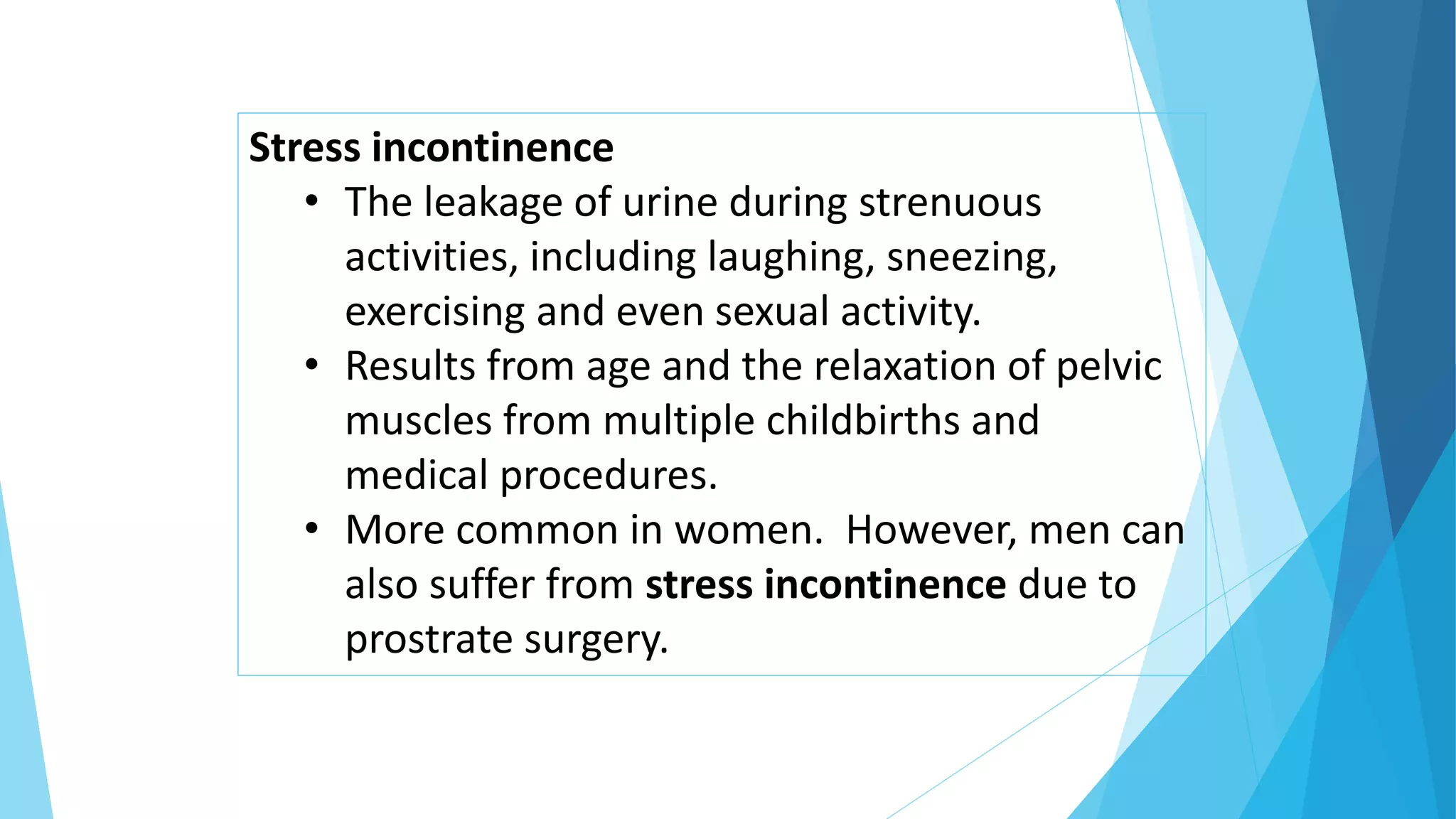 Stress incontinence
• The leakage of urine during strenuous
activities, including laughing, sneezing,
exercising and even sexual activity.
• Results from age and the relaxation of pelvic
muscles from multiple childbirths and
medical procedures.
• More common in women. However, men can
also suffer from stress incontinence due to
prostrate surgery.
 