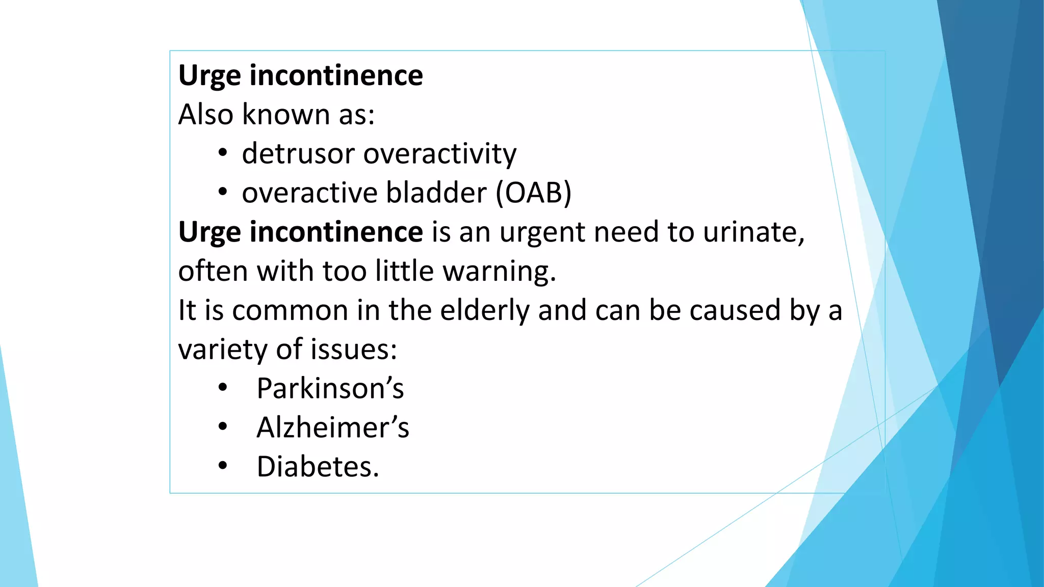 Urge incontinence
Also known as:
• detrusor overactivity
• overactive bladder (OAB)
Urge incontinence is an urgent need to urinate,
often with too little warning.
It is common in the elderly and can be caused by a
variety of issues:
• Parkinson’s
• Alzheimer’s
• Diabetes.
 