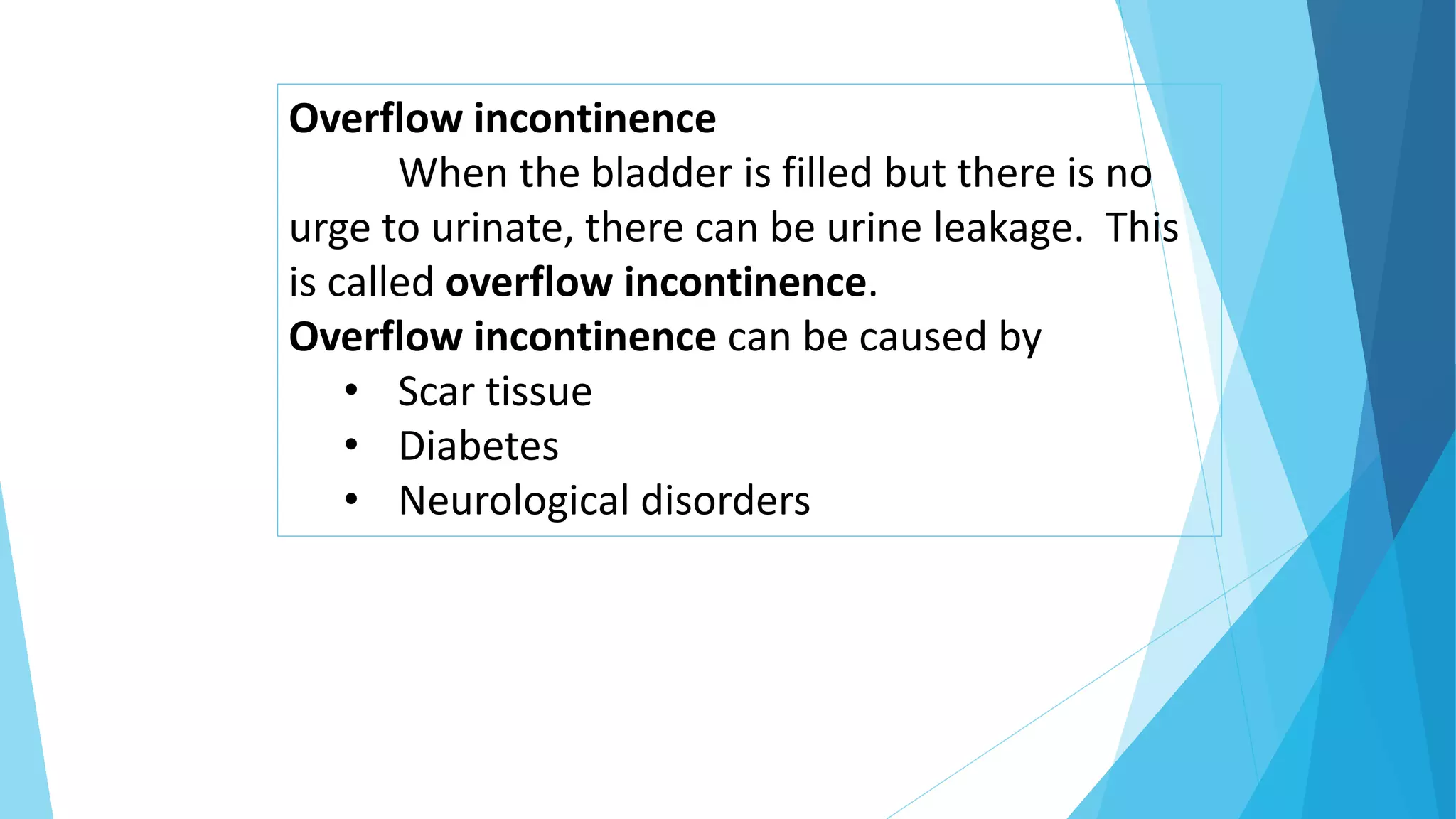 Overflow incontinence
When the bladder is filled but there is no
urge to urinate, there can be urine leakage. This
is called overflow incontinence.
Overflow incontinence can be caused by
• Scar tissue
• Diabetes
• Neurological disorders
 