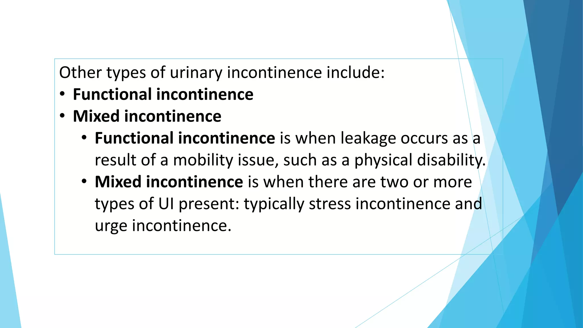 Other types of urinary incontinence include:
• Functional incontinence
• Mixed incontinence
• Functional incontinence is when leakage occurs as a
result of a mobility issue, such as a physical disability.
• Mixed incontinence is when there are two or more
types of UI present: typically stress incontinence and
urge incontinence.
 