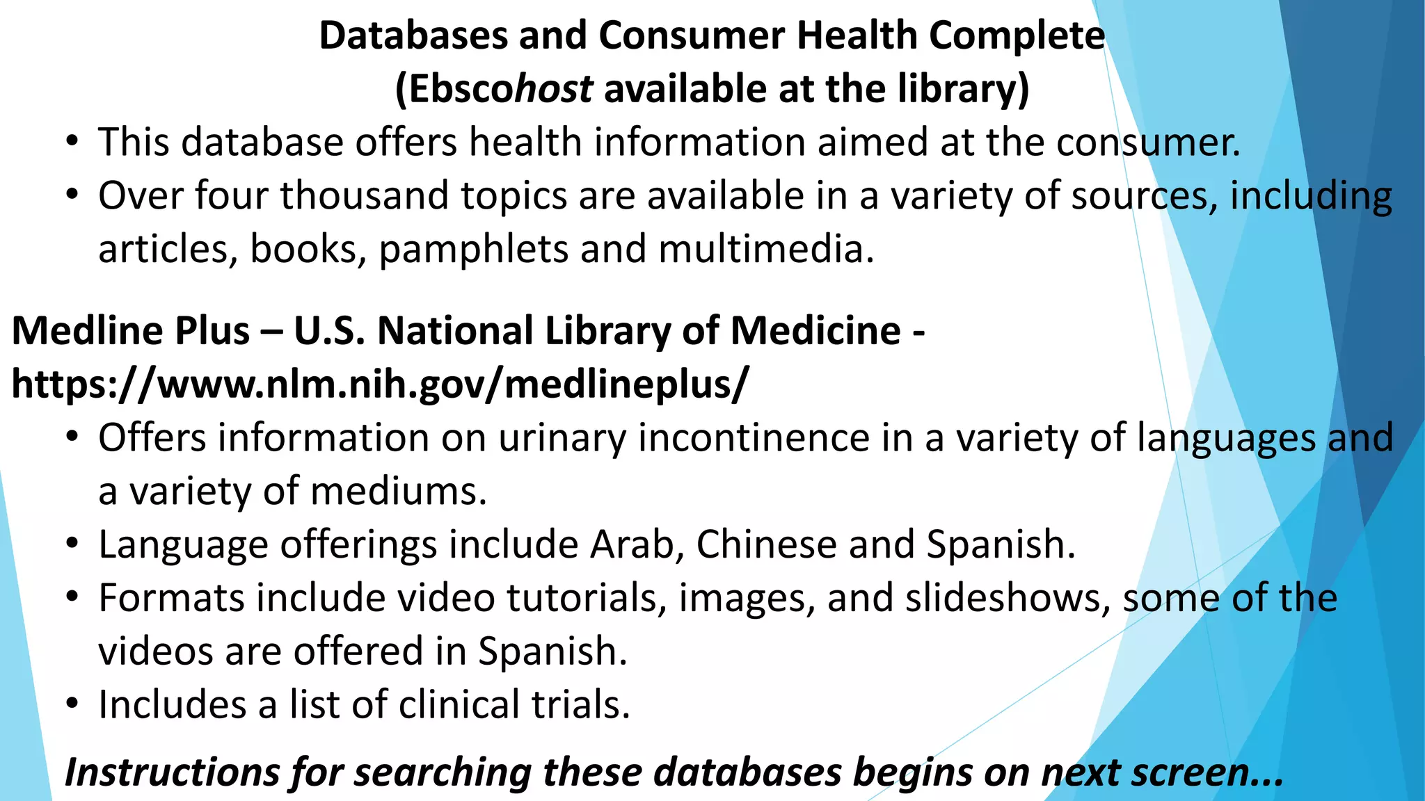 Databases and Consumer Health Complete
(Ebscohost available at the library)
• This database offers health information aimed at the consumer.
• Over four thousand topics are available in a variety of sources, including
articles, books, pamphlets and multimedia.
Medline Plus – U.S. National Library of Medicine -
https://www.nlm.nih.gov/medlineplus/
• Offers information on urinary incontinence in a variety of languages and
a variety of mediums.
• Language offerings include Arab, Chinese and Spanish.
• Formats include video tutorials, images, and slideshows, some of the
videos are offered in Spanish.
• Includes a list of clinical trials.
Instructions for searching these databases begins on next screen...
 
