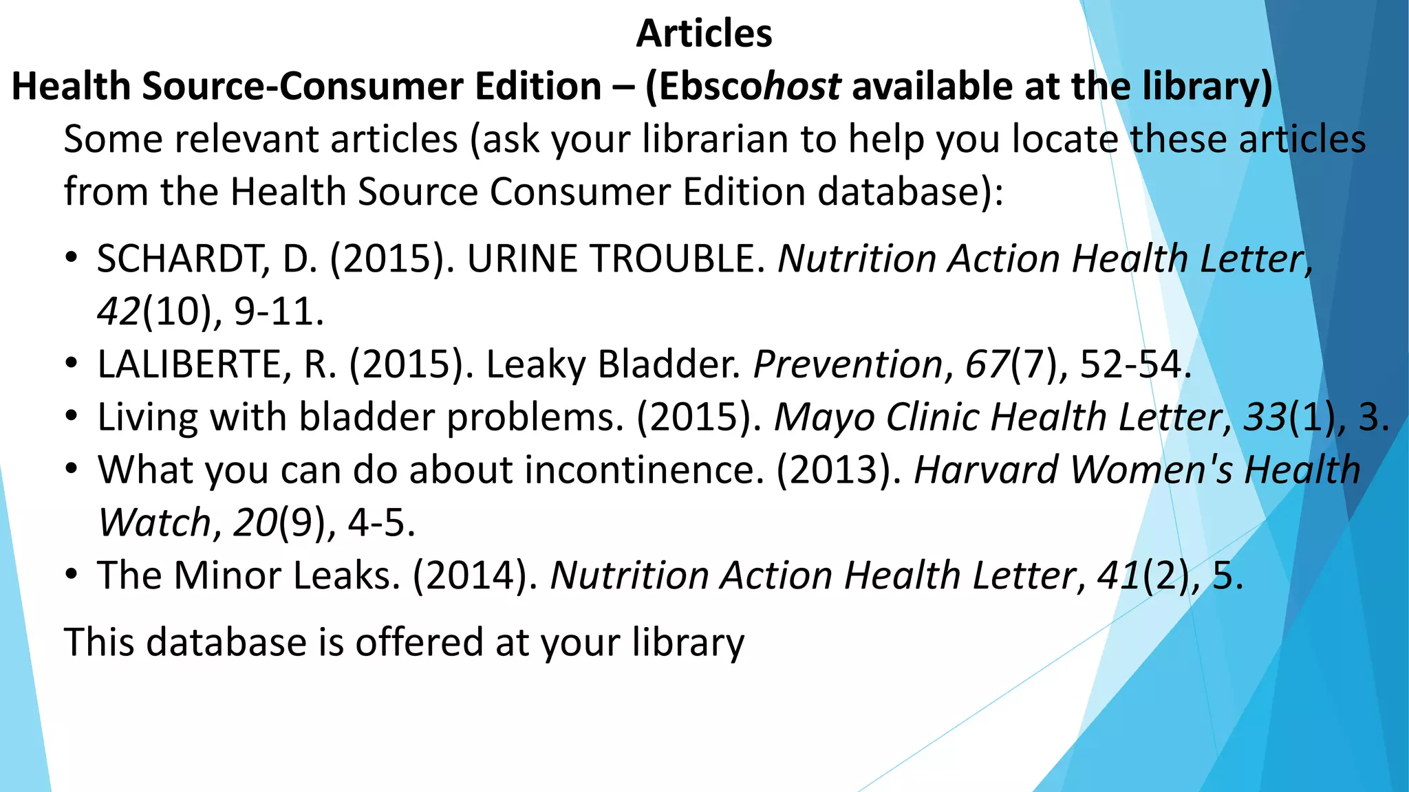 Articles
Health Source-Consumer Edition – (Ebscohost available at the library)
Some relevant articles (ask your librarian to help you locate these articles
from the Health Source Consumer Edition database):
• SCHARDT, D. (2015). URINE TROUBLE. Nutrition Action Health Letter,
42(10), 9-11.
• LALIBERTE, R. (2015). Leaky Bladder. Prevention, 67(7), 52-54.
• Living with bladder problems. (2015). Mayo Clinic Health Letter, 33(1), 3.
• What you can do about incontinence. (2013). Harvard Women's Health
Watch, 20(9), 4-5.
• The Minor Leaks. (2014). Nutrition Action Health Letter, 41(2), 5.
This database is offered at your library
 