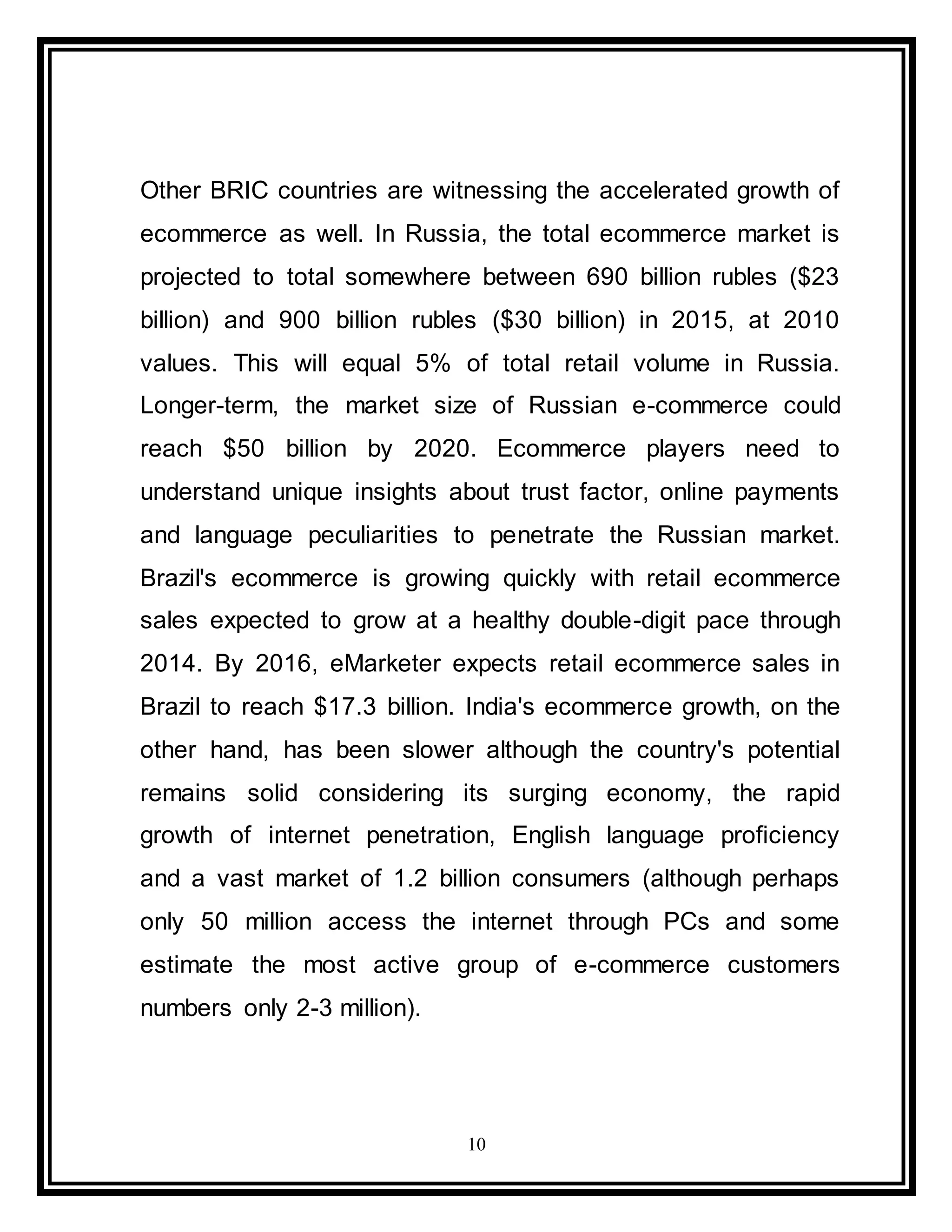 10
Other BRIC countries are witnessing the accelerated growth of
ecommerce as well. In Russia, the total ecommerce market is
projected to total somewhere between 690 billion rubles ($23
billion) and 900 billion rubles ($30 billion) in 2015, at 2010
values. This will equal 5% of total retail volume in Russia.
Longer-term, the market size of Russian e-commerce could
reach $50 billion by 2020. Ecommerce players need to
understand unique insights about trust factor, online payments
and language peculiarities to penetrate the Russian market.
Brazil's ecommerce is growing quickly with retail ecommerce
sales expected to grow at a healthy double-digit pace through
2014. By 2016, eMarketer expects retail ecommerce sales in
Brazil to reach $17.3 billion. India's ecommerce growth, on the
other hand, has been slower although the country's potential
remains solid considering its surging economy, the rapid
growth of internet penetration, English language proficiency
and a vast market of 1.2 billion consumers (although perhaps
only 50 million access the internet through PCs and some
estimate the most active group of e-commerce customers
numbers only 2-3 million).
 