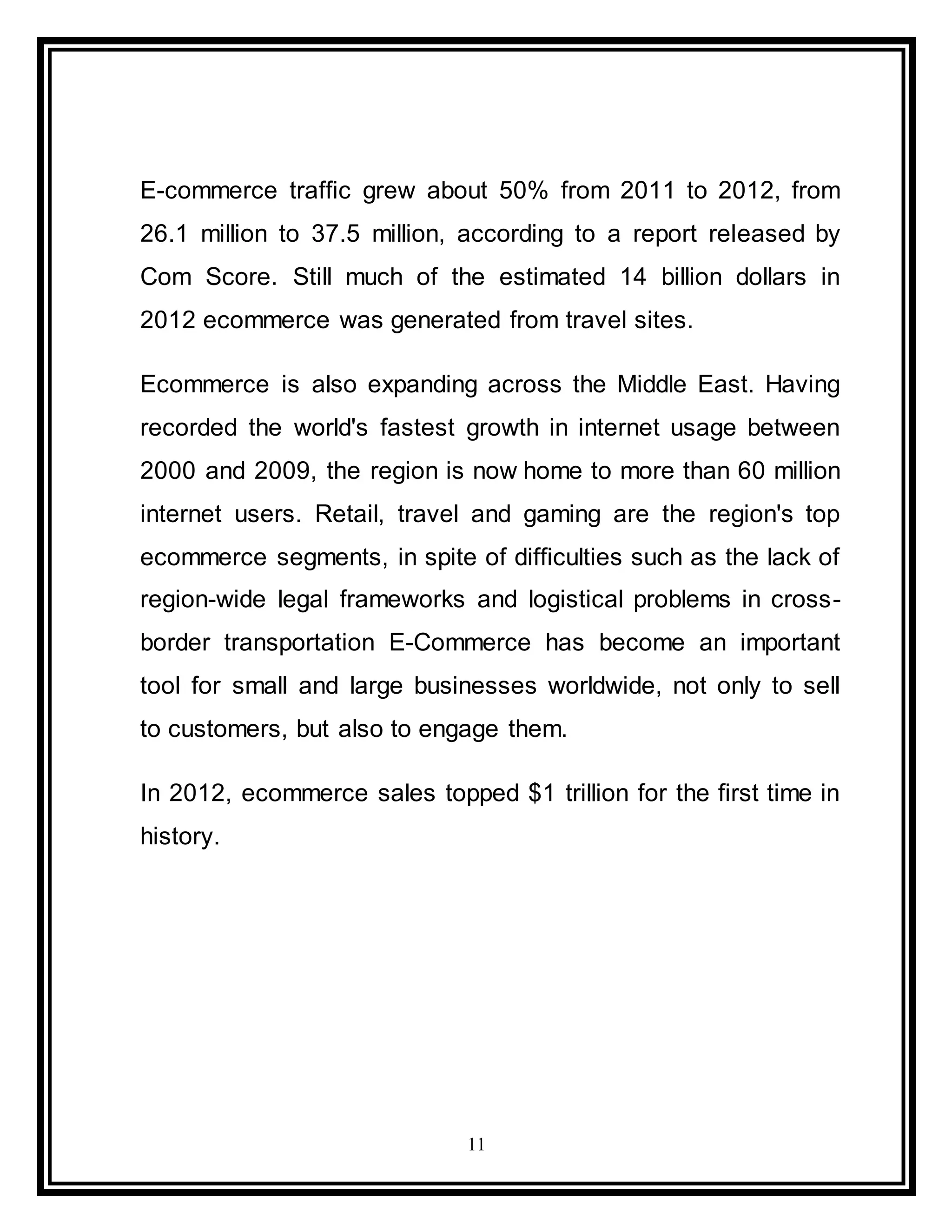 11
E-commerce traffic grew about 50% from 2011 to 2012, from
26.1 million to 37.5 million, according to a report released by
Com Score. Still much of the estimated 14 billion dollars in
2012 ecommerce was generated from travel sites.
Ecommerce is also expanding across the Middle East. Having
recorded the world's fastest growth in internet usage between
2000 and 2009, the region is now home to more than 60 million
internet users. Retail, travel and gaming are the region's top
ecommerce segments, in spite of difficulties such as the lack of
region-wide legal frameworks and logistical problems in cross-
border transportation E-Commerce has become an important
tool for small and large businesses worldwide, not only to sell
to customers, but also to engage them.
In 2012, ecommerce sales topped $1 trillion for the first time in
history.
 