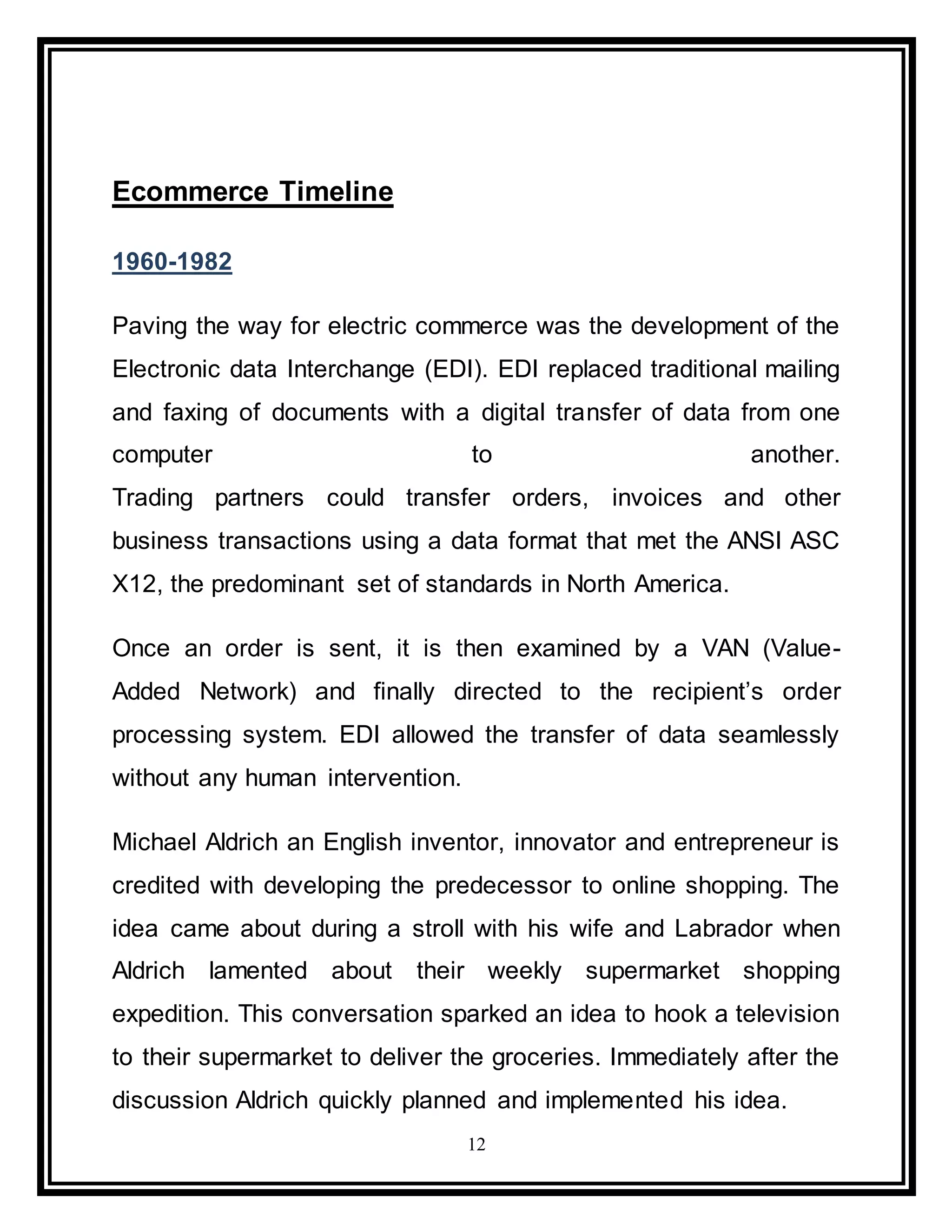 12
Ecommerce Timeline
1960-1982
Paving the way for electric commerce was the development of the
Electronic data Interchange (EDI). EDI replaced traditional mailing
and faxing of documents with a digital transfer of data from one
computer to another.
Trading partners could transfer orders, invoices and other
business transactions using a data format that met the ANSI ASC
X12, the predominant set of standards in North America.
Once an order is sent, it is then examined by a VAN (Value-
Added Network) and finally directed to the recipient’s order
processing system. EDI allowed the transfer of data seamlessly
without any human intervention.
Michael Aldrich an English inventor, innovator and entrepreneur is
credited with developing the predecessor to online shopping. The
idea came about during a stroll with his wife and Labrador when
Aldrich lamented about their weekly supermarket shopping
expedition. This conversation sparked an idea to hook a television
to their supermarket to deliver the groceries. Immediately after the
discussion Aldrich quickly planned and implemented his idea.
 