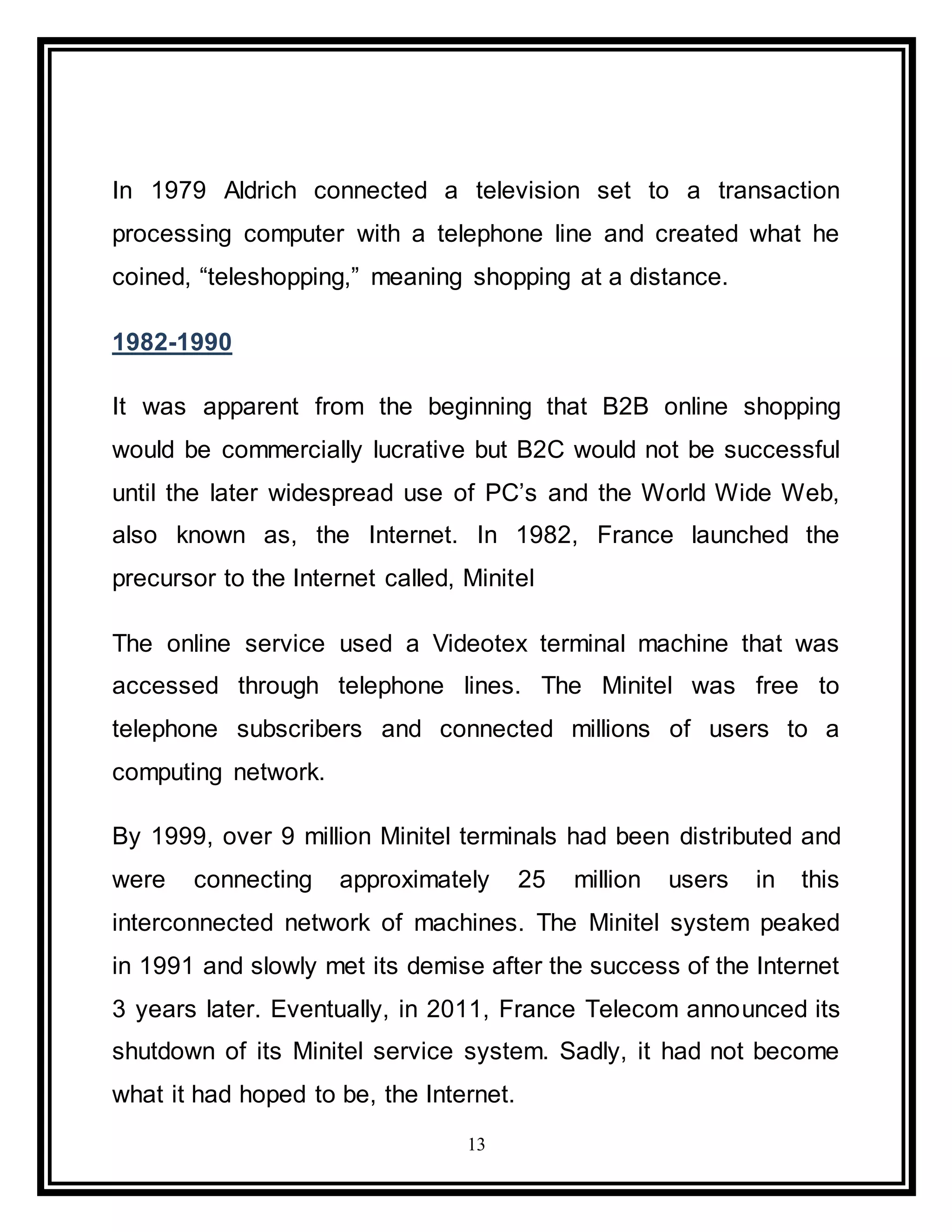 13
In 1979 Aldrich connected a television set to a transaction
processing computer with a telephone line and created what he
coined, “teleshopping,” meaning shopping at a distance.
1982-1990
It was apparent from the beginning that B2B online shopping
would be commercially lucrative but B2C would not be successful
until the later widespread use of PC’s and the World Wide Web,
also known as, the Internet. In 1982, France launched the
precursor to the Internet called, Minitel
The online service used a Videotex terminal machine that was
accessed through telephone lines. The Minitel was free to
telephone subscribers and connected millions of users to a
computing network.
By 1999, over 9 million Minitel terminals had been distributed and
were connecting approximately 25 million users in this
interconnected network of machines. The Minitel system peaked
in 1991 and slowly met its demise after the success of the Internet
3 years later. Eventually, in 2011, France Telecom announced its
shutdown of its Minitel service system. Sadly, it had not become
what it had hoped to be, the Internet.
 