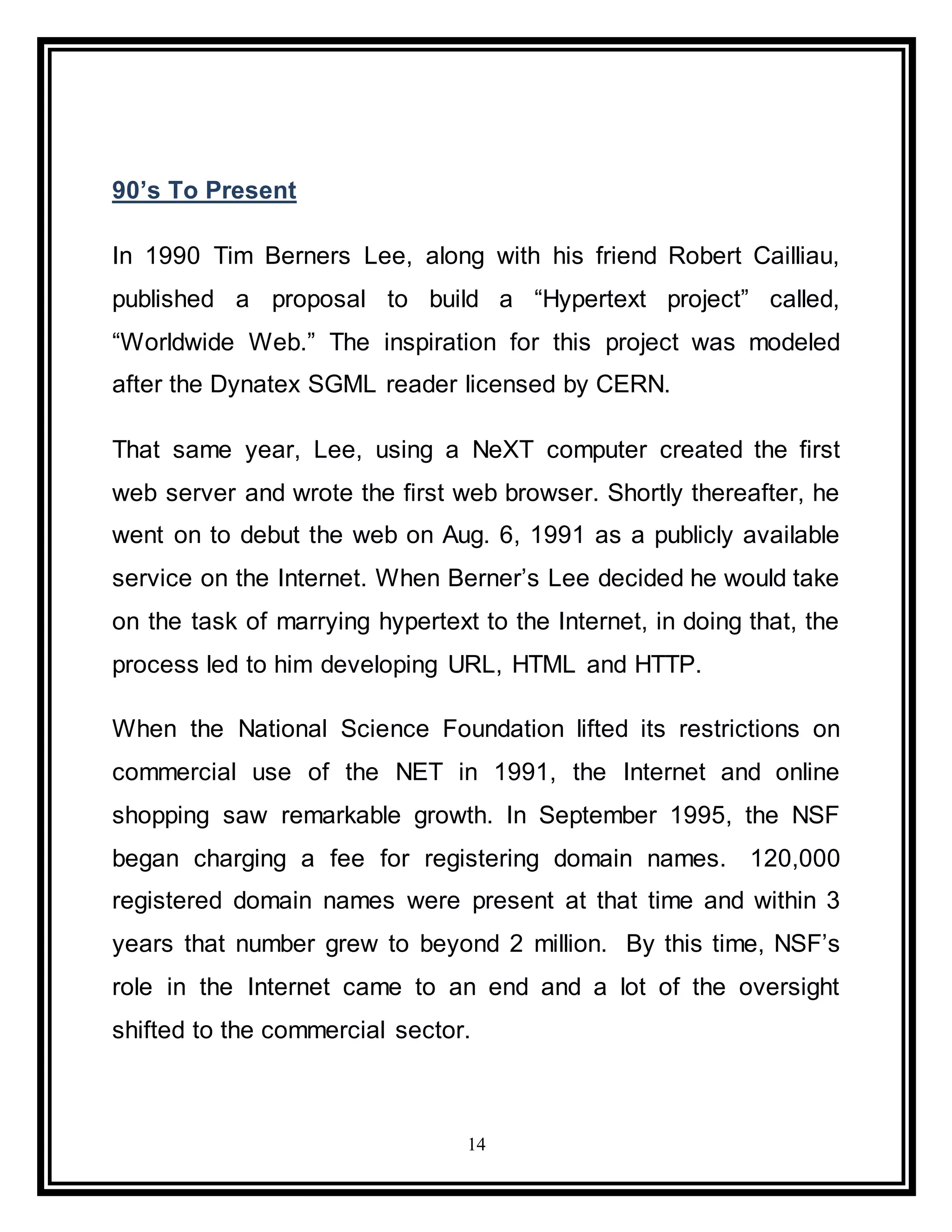 14
90’s To Present
In 1990 Tim Berners Lee, along with his friend Robert Cailliau,
published a proposal to build a “Hypertext project” called,
“Worldwide Web.” The inspiration for this project was modeled
after the Dynatex SGML reader licensed by CERN.
That same year, Lee, using a NeXT computer created the first
web server and wrote the first web browser. Shortly thereafter, he
went on to debut the web on Aug. 6, 1991 as a publicly available
service on the Internet. When Berner’s Lee decided he would take
on the task of marrying hypertext to the Internet, in doing that, the
process led to him developing URL, HTML and HTTP.
When the National Science Foundation lifted its restrictions on
commercial use of the NET in 1991, the Internet and online
shopping saw remarkable growth. In September 1995, the NSF
began charging a fee for registering domain names. 120,000
registered domain names were present at that time and within 3
years that number grew to beyond 2 million. By this time, NSF’s
role in the Internet came to an end and a lot of the oversight
shifted to the commercial sector.
 