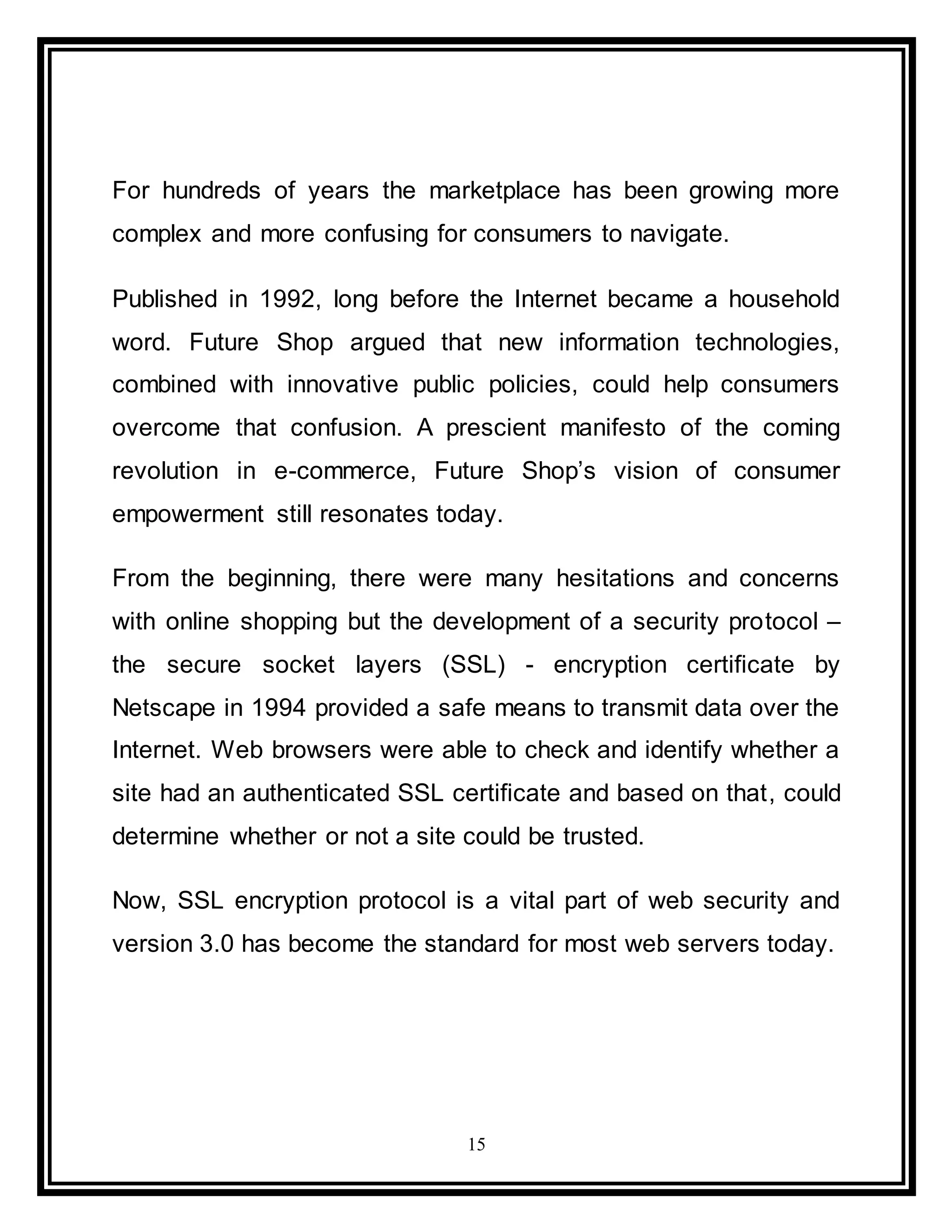 15
For hundreds of years the marketplace has been growing more
complex and more confusing for consumers to navigate.
Published in 1992, long before the Internet became a household
word. Future Shop argued that new information technologies,
combined with innovative public policies, could help consumers
overcome that confusion. A prescient manifesto of the coming
revolution in e-commerce, Future Shop’s vision of consumer
empowerment still resonates today.
From the beginning, there were many hesitations and concerns
with online shopping but the development of a security protocol –
the secure socket layers (SSL) - encryption certificate by
Netscape in 1994 provided a safe means to transmit data over the
Internet. Web browsers were able to check and identify whether a
site had an authenticated SSL certificate and based on that, could
determine whether or not a site could be trusted.
Now, SSL encryption protocol is a vital part of web security and
version 3.0 has become the standard for most web servers today.
 