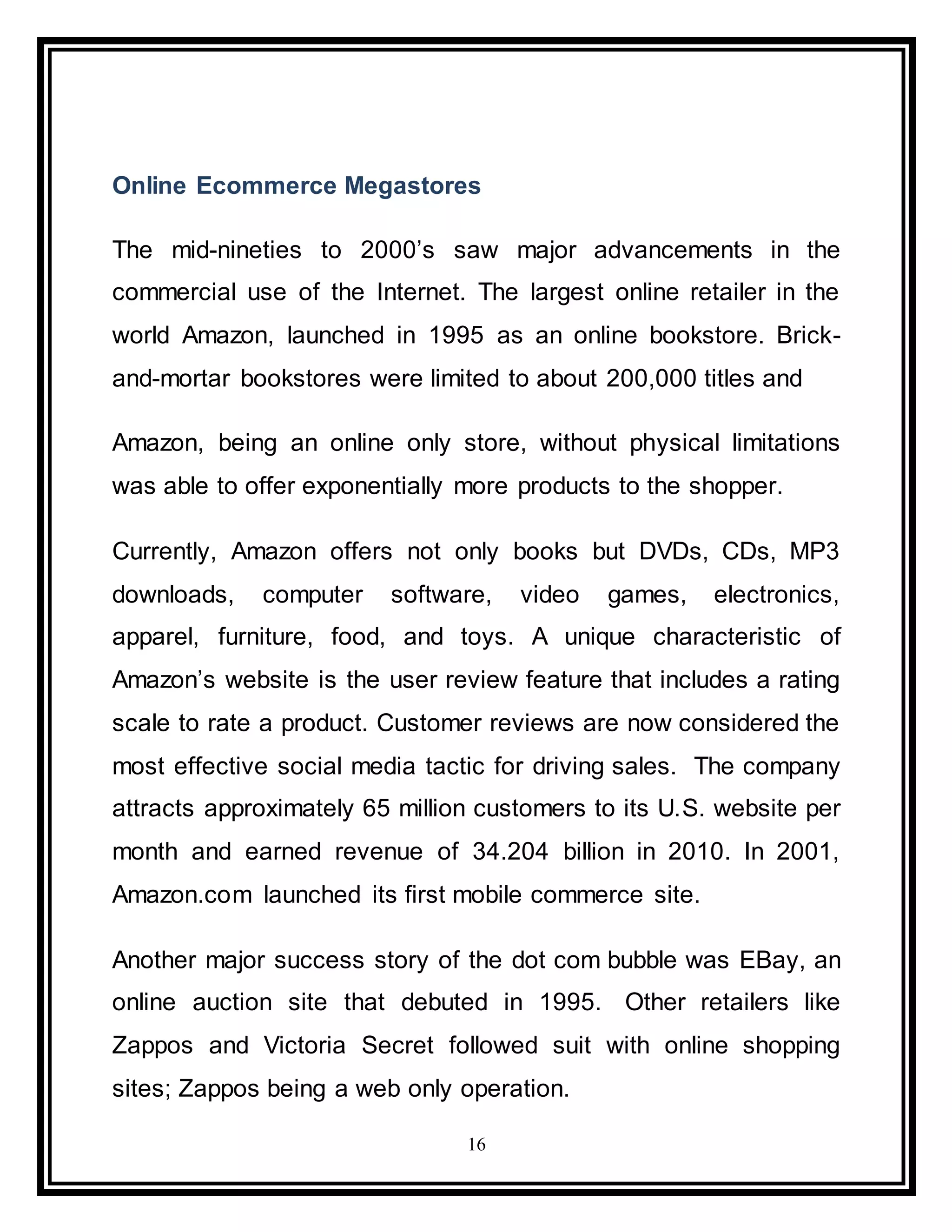 16
Online Ecommerce Megastores
The mid-nineties to 2000’s saw major advancements in the
commercial use of the Internet. The largest online retailer in the
world Amazon, launched in 1995 as an online bookstore. Brick-
and-mortar bookstores were limited to about 200,000 titles and
Amazon, being an online only store, without physical limitations
was able to offer exponentially more products to the shopper.
Currently, Amazon offers not only books but DVDs, CDs, MP3
downloads, computer software, video games, electronics,
apparel, furniture, food, and toys. A unique characteristic of
Amazon’s website is the user review feature that includes a rating
scale to rate a product. Customer reviews are now considered the
most effective social media tactic for driving sales. The company
attracts approximately 65 million customers to its U.S. website per
month and earned revenue of 34.204 billion in 2010. In 2001,
Amazon.com launched its first mobile commerce site.
Another major success story of the dot com bubble was EBay, an
online auction site that debuted in 1995. Other retailers like
Zappos and Victoria Secret followed suit with online shopping
sites; Zappos being a web only operation.
 