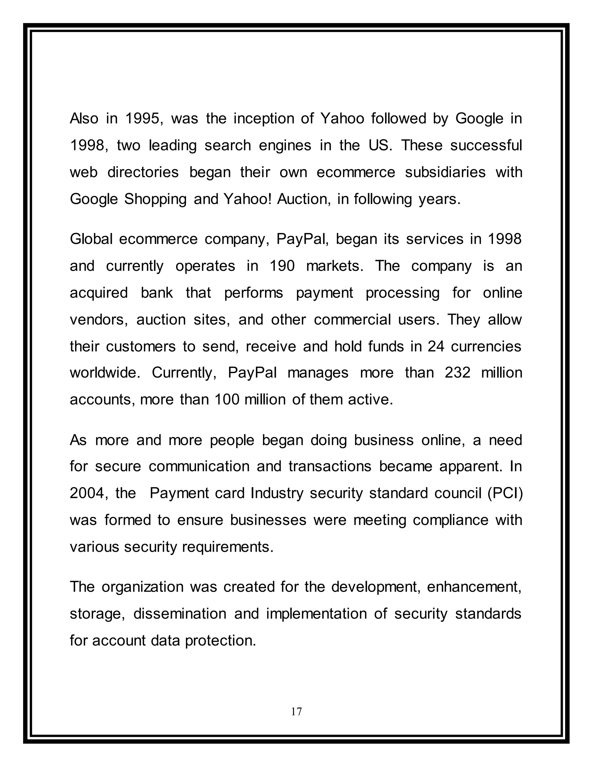 17
Also in 1995, was the inception of Yahoo followed by Google in
1998, two leading search engines in the US. These successful
web directories began their own ecommerce subsidiaries with
Google Shopping and Yahoo! Auction, in following years.
Global ecommerce company, PayPal, began its services in 1998
and currently operates in 190 markets. The company is an
acquired bank that performs payment processing for online
vendors, auction sites, and other commercial users. They allow
their customers to send, receive and hold funds in 24 currencies
worldwide. Currently, PayPal manages more than 232 million
accounts, more than 100 million of them active.
As more and more people began doing business online, a need
for secure communication and transactions became apparent. In
2004, the Payment card Industry security standard council (PCI)
was formed to ensure businesses were meeting compliance with
various security requirements.
The organization was created for the development, enhancement,
storage, dissemination and implementation of security standards
for account data protection.
 