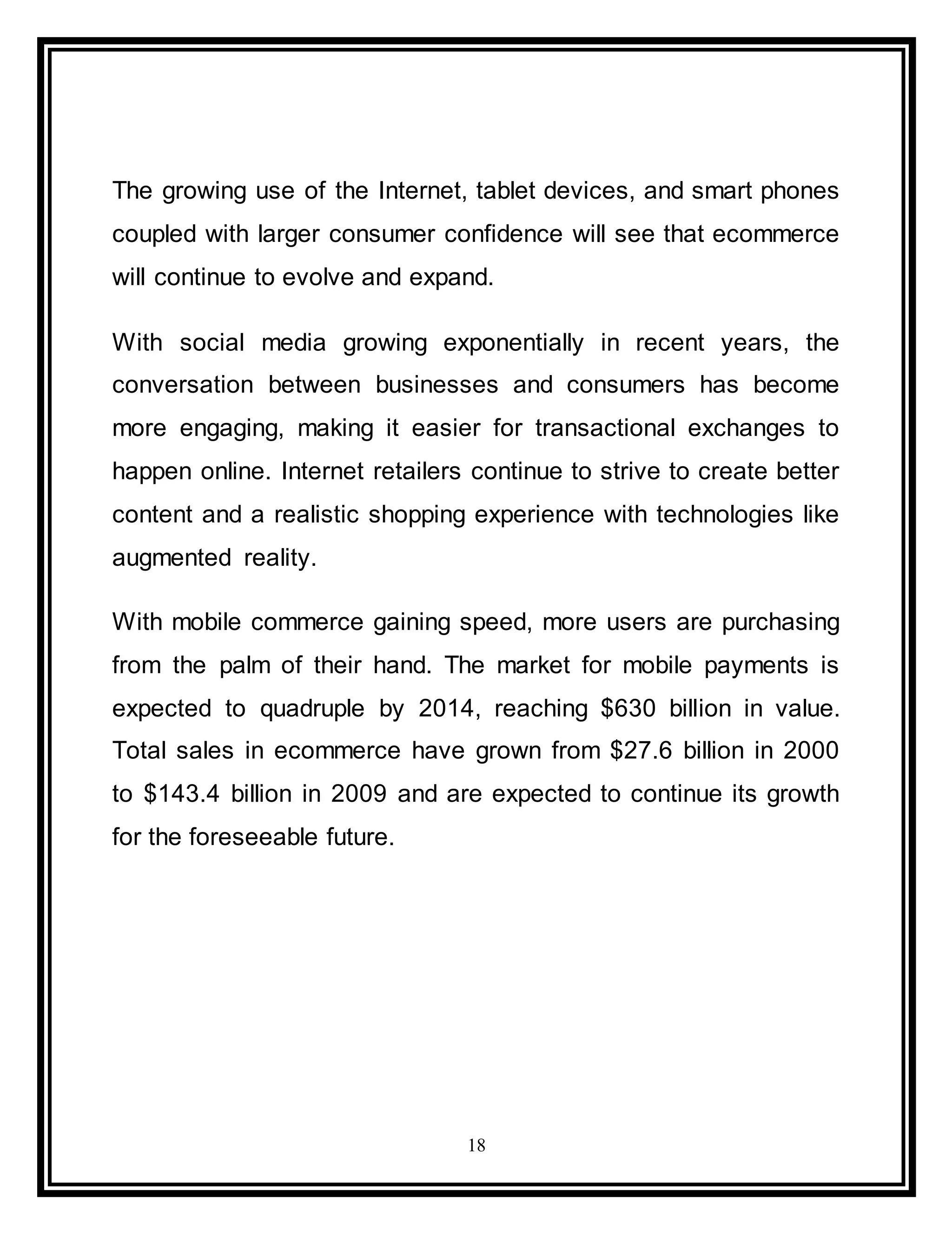 18
The growing use of the Internet, tablet devices, and smart phones
coupled with larger consumer confidence will see that ecommerce
will continue to evolve and expand.
With social media growing exponentially in recent years, the
conversation between businesses and consumers has become
more engaging, making it easier for transactional exchanges to
happen online. Internet retailers continue to strive to create better
content and a realistic shopping experience with technologies like
augmented reality.
With mobile commerce gaining speed, more users are purchasing
from the palm of their hand. The market for mobile payments is
expected to quadruple by 2014, reaching $630 billion in value.
Total sales in ecommerce have grown from $27.6 billion in 2000
to $143.4 billion in 2009 and are expected to continue its growth
for the foreseeable future.
 