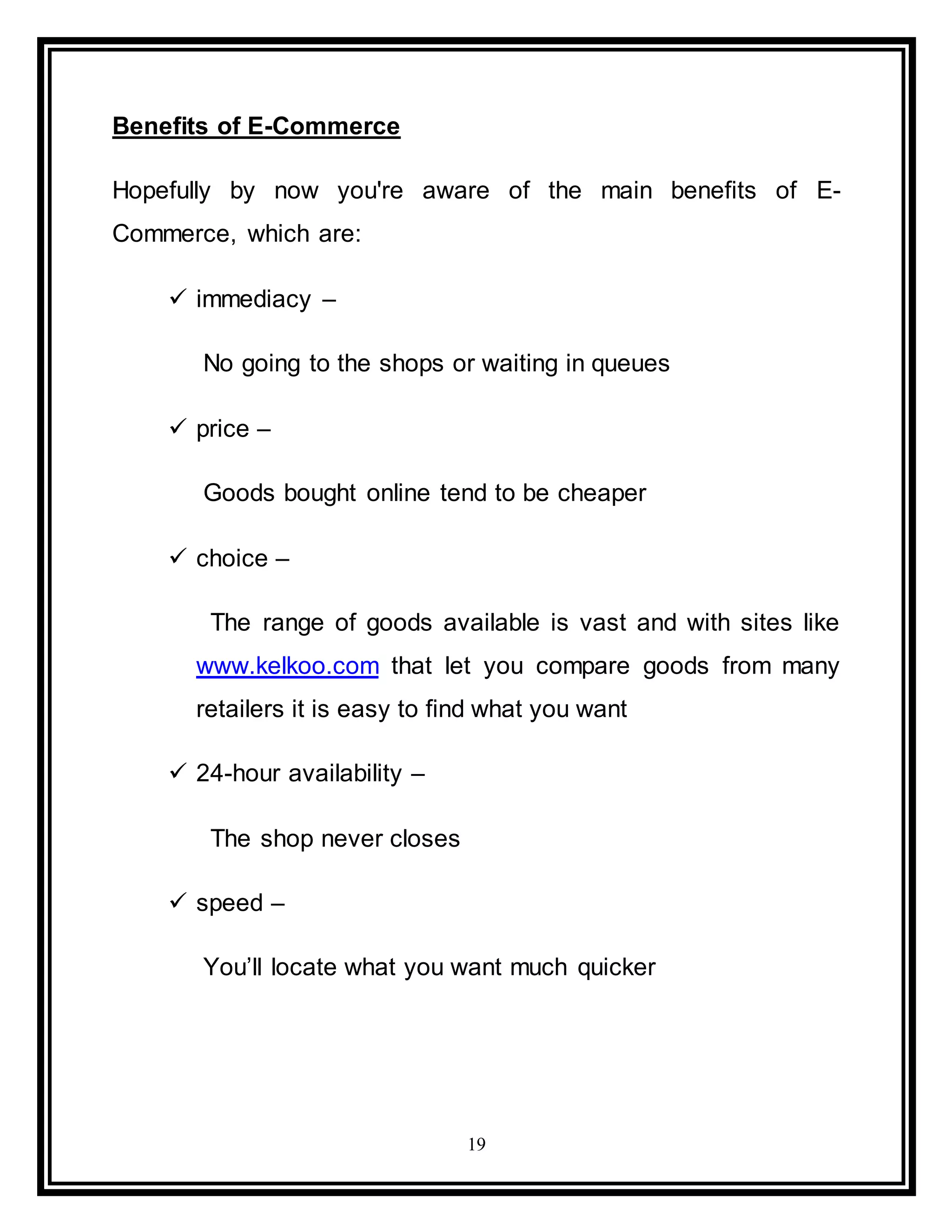 19
Benefits of E-Commerce
Hopefully by now you're aware of the main benefits of E-
Commerce, which are:
 immediacy –
No going to the shops or waiting in queues
 price –
Goods bought online tend to be cheaper
 choice –
The range of goods available is vast and with sites like
www.kelkoo.com that let you compare goods from many
retailers it is easy to find what you want
 24-hour availability –
The shop never closes
 speed –
You’ll locate what you want much quicker
 