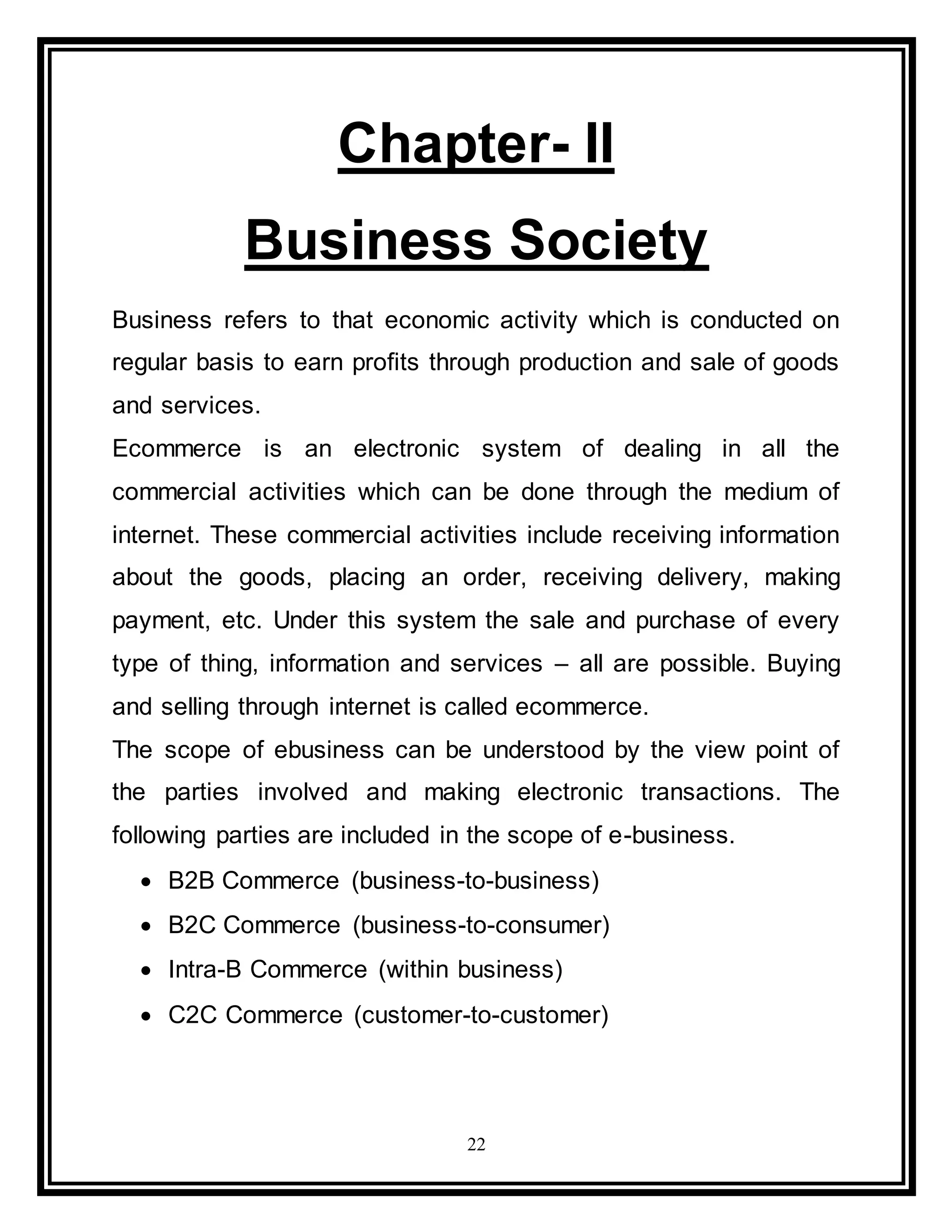 22
Chapter- II
Business Society
Business refers to that economic activity which is conducted on
regular basis to earn profits through production and sale of goods
and services.
Ecommerce is an electronic system of dealing in all the
commercial activities which can be done through the medium of
internet. These commercial activities include receiving information
about the goods, placing an order, receiving delivery, making
payment, etc. Under this system the sale and purchase of every
type of thing, information and services – all are possible. Buying
and selling through internet is called ecommerce.
The scope of ebusiness can be understood by the view point of
the parties involved and making electronic transactions. The
following parties are included in the scope of e-business.
 B2B Commerce (business-to-business)
 B2C Commerce (business-to-consumer)
 Intra-B Commerce (within business)
 C2C Commerce (customer-to-customer)
 