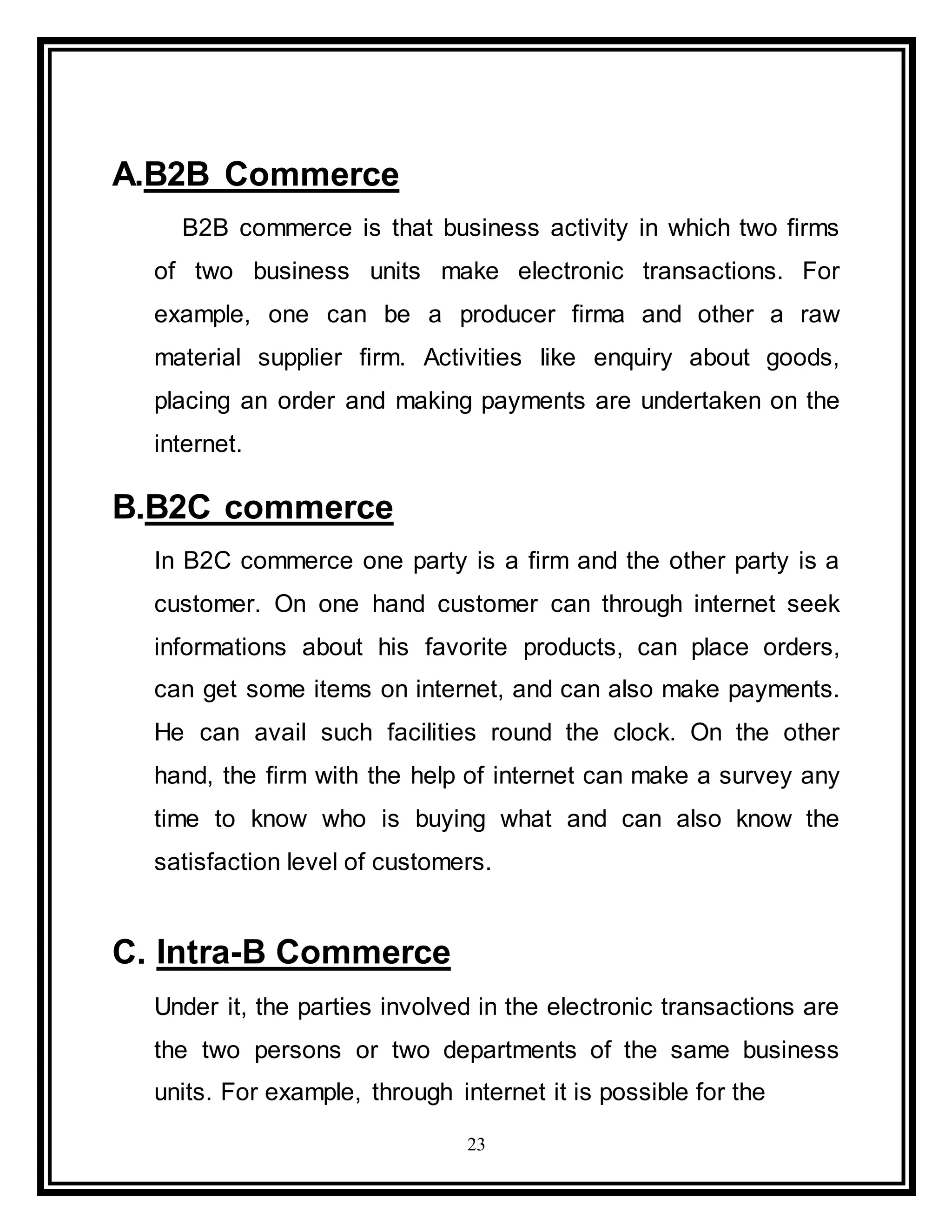 23
A.B2B Commerce
B2B commerce is that business activity in which two firms
of two business units make electronic transactions. For
example, one can be a producer firma and other a raw
material supplier firm. Activities like enquiry about goods,
placing an order and making payments are undertaken on the
internet.
B.B2C commerce
In B2C commerce one party is a firm and the other party is a
customer. On one hand customer can through internet seek
informations about his favorite products, can place orders,
can get some items on internet, and can also make payments.
He can avail such facilities round the clock. On the other
hand, the firm with the help of internet can make a survey any
time to know who is buying what and can also know the
satisfaction level of customers.
C. Intra-B Commerce
Under it, the parties involved in the electronic transactions are
the two persons or two departments of the same business
units. For example, through internet it is possible for the
 