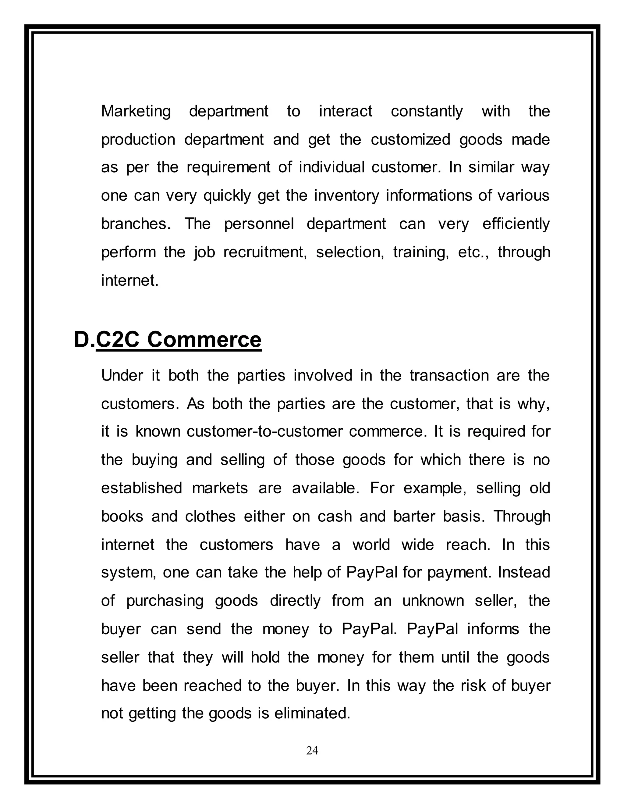 24
Marketing department to interact constantly with the
production department and get the customized goods made
as per the requirement of individual customer. In similar way
one can very quickly get the inventory informations of various
branches. The personnel department can very efficiently
perform the job recruitment, selection, training, etc., through
internet.
D.C2C Commerce
Under it both the parties involved in the transaction are the
customers. As both the parties are the customer, that is why,
it is known customer-to-customer commerce. It is required for
the buying and selling of those goods for which there is no
established markets are available. For example, selling old
books and clothes either on cash and barter basis. Through
internet the customers have a world wide reach. In this
system, one can take the help of PayPal for payment. Instead
of purchasing goods directly from an unknown seller, the
buyer can send the money to PayPal. PayPal informs the
seller that they will hold the money for them until the goods
have been reached to the buyer. In this way the risk of buyer
not getting the goods is eliminated.
 