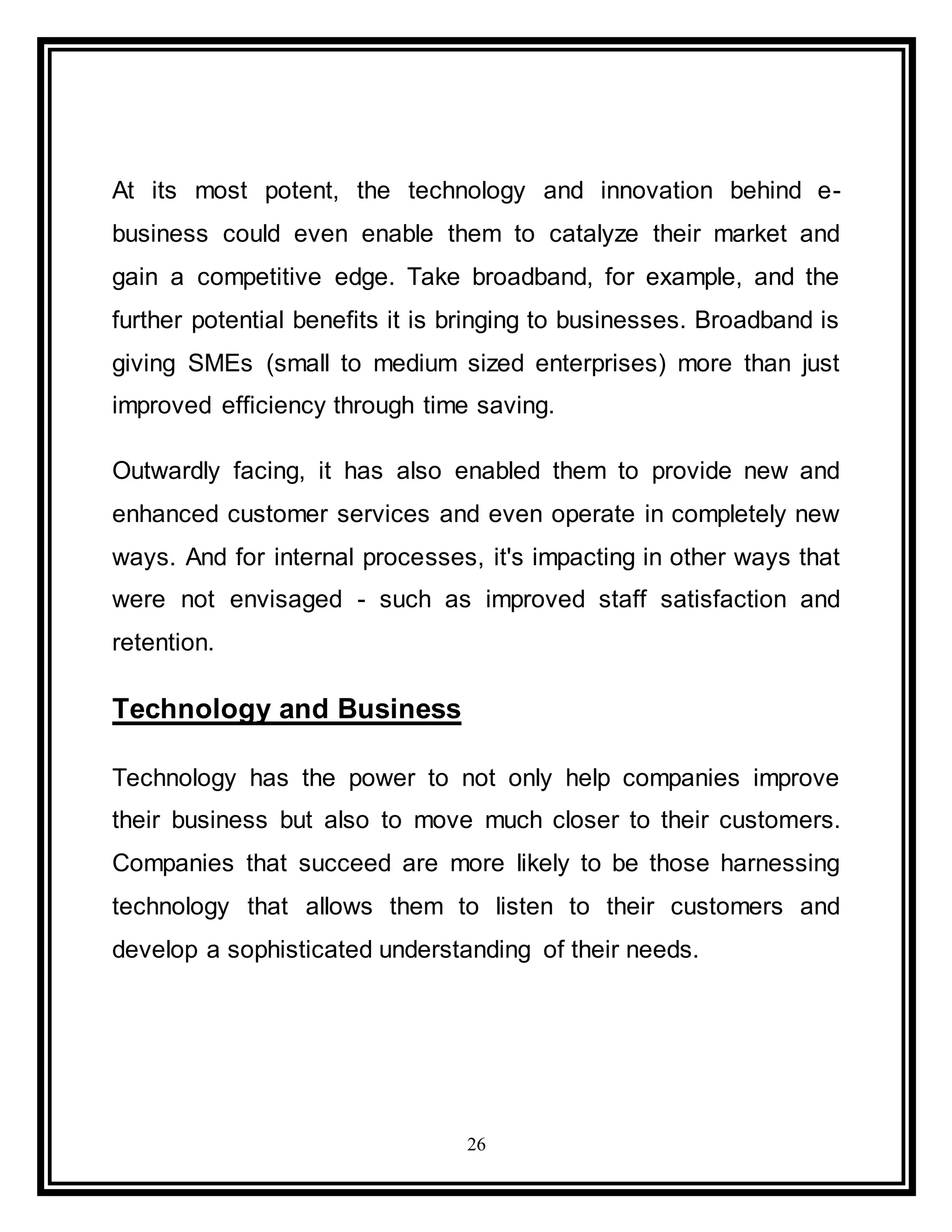 26
At its most potent, the technology and innovation behind e-
business could even enable them to catalyze their market and
gain a competitive edge. Take broadband, for example, and the
further potential benefits it is bringing to businesses. Broadband is
giving SMEs (small to medium sized enterprises) more than just
improved efficiency through time saving.
Outwardly facing, it has also enabled them to provide new and
enhanced customer services and even operate in completely new
ways. And for internal processes, it's impacting in other ways that
were not envisaged - such as improved staff satisfaction and
retention.
Technology and Business
Technology has the power to not only help companies improve
their business but also to move much closer to their customers.
Companies that succeed are more likely to be those harnessing
technology that allows them to listen to their customers and
develop a sophisticated understanding of their needs.
 