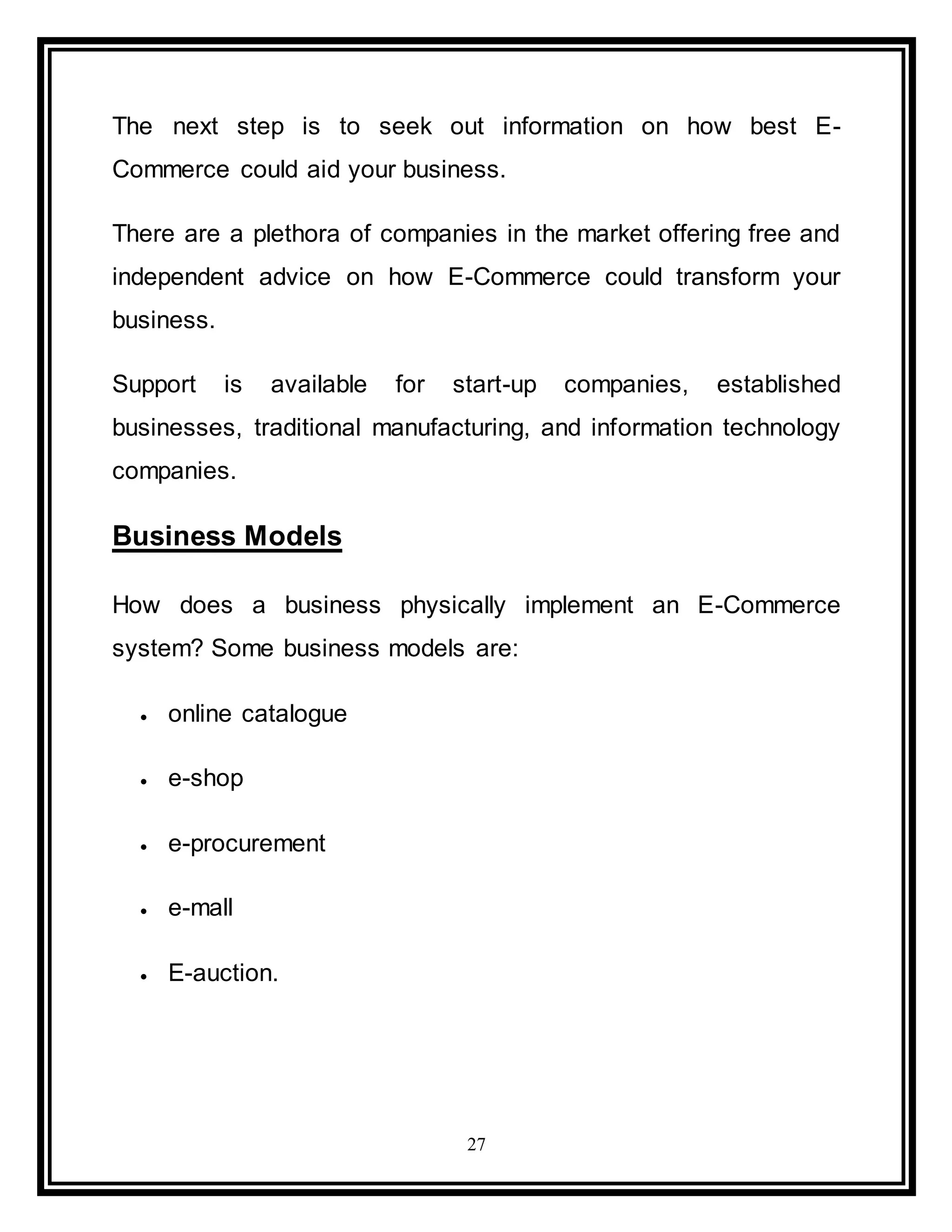 27
The next step is to seek out information on how best E-
Commerce could aid your business.
There are a plethora of companies in the market offering free and
independent advice on how E-Commerce could transform your
business.
Support is available for start-up companies, established
businesses, traditional manufacturing, and information technology
companies.
Business Models
How does a business physically implement an E-Commerce
system? Some business models are:
 online catalogue
 e-shop
 e-procurement
 e-mall
 E-auction.
 