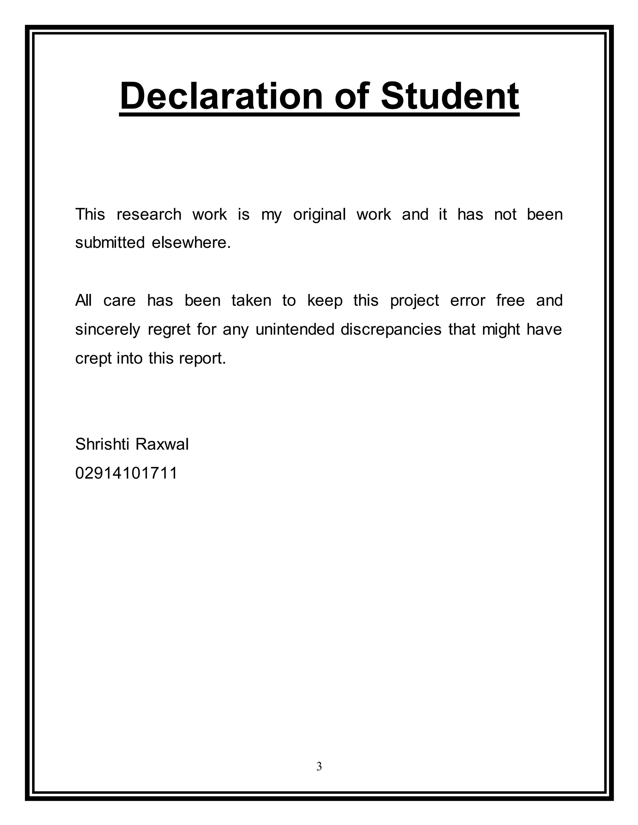 3
Declaration of Student
This research work is my original work and it has not been
submitted elsewhere.
All care has been taken to keep this project error free and
sincerely regret for any unintended discrepancies that might have
crept into this report.
Shrishti Raxwal
02914101711
 