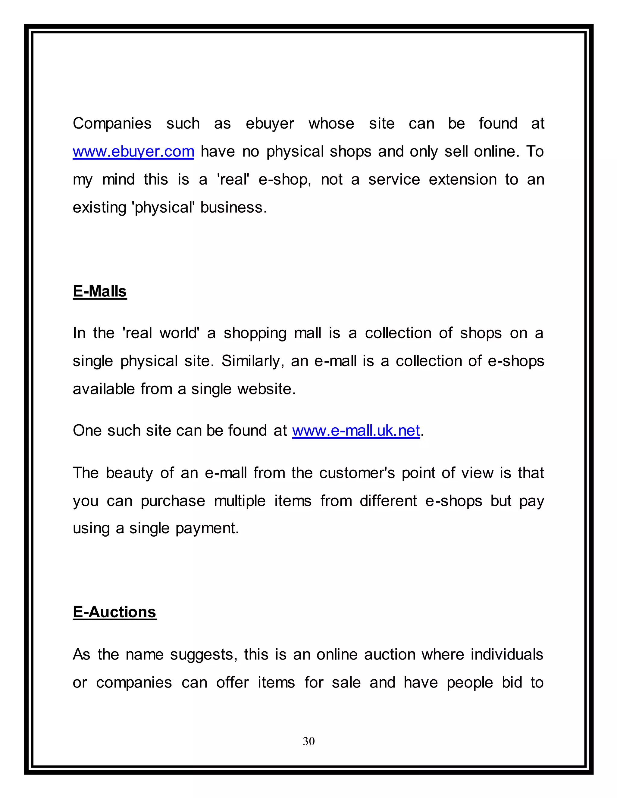 30
Companies such as ebuyer whose site can be found at
www.ebuyer.com have no physical shops and only sell online. To
my mind this is a 'real' e-shop, not a service extension to an
existing 'physical' business.
E-Malls
In the 'real world' a shopping mall is a collection of shops on a
single physical site. Similarly, an e-mall is a collection of e-shops
available from a single website.
One such site can be found at www.e-mall.uk.net.
The beauty of an e-mall from the customer's point of view is that
you can purchase multiple items from different e-shops but pay
using a single payment.
E-Auctions
As the name suggests, this is an online auction where individuals
or companies can offer items for sale and have people bid to
 