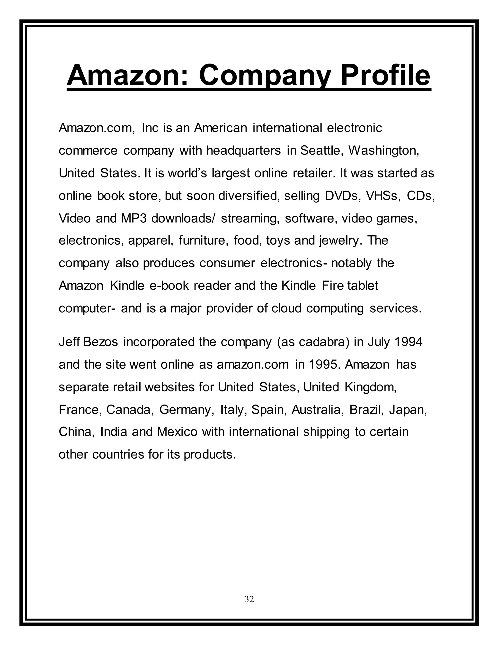 32
Amazon: Company Profile
Amazon.com, Inc is an American international electronic
commerce company with headquarters in Seattle, Washington,
United States. It is world’s largest online retailer. It was started as
online book store, but soon diversified, selling DVDs, VHSs, CDs,
Video and MP3 downloads/ streaming, software, video games,
electronics, apparel, furniture, food, toys and jewelry. The
company also produces consumer electronics- notably the
Amazon Kindle e-book reader and the Kindle Fire tablet
computer- and is a major provider of cloud computing services.
Jeff Bezos incorporated the company (as cadabra) in July 1994
and the site went online as amazon.com in 1995. Amazon has
separate retail websites for United States, United Kingdom,
France, Canada, Germany, Italy, Spain, Australia, Brazil, Japan,
China, India and Mexico with international shipping to certain
other countries for its products.
 