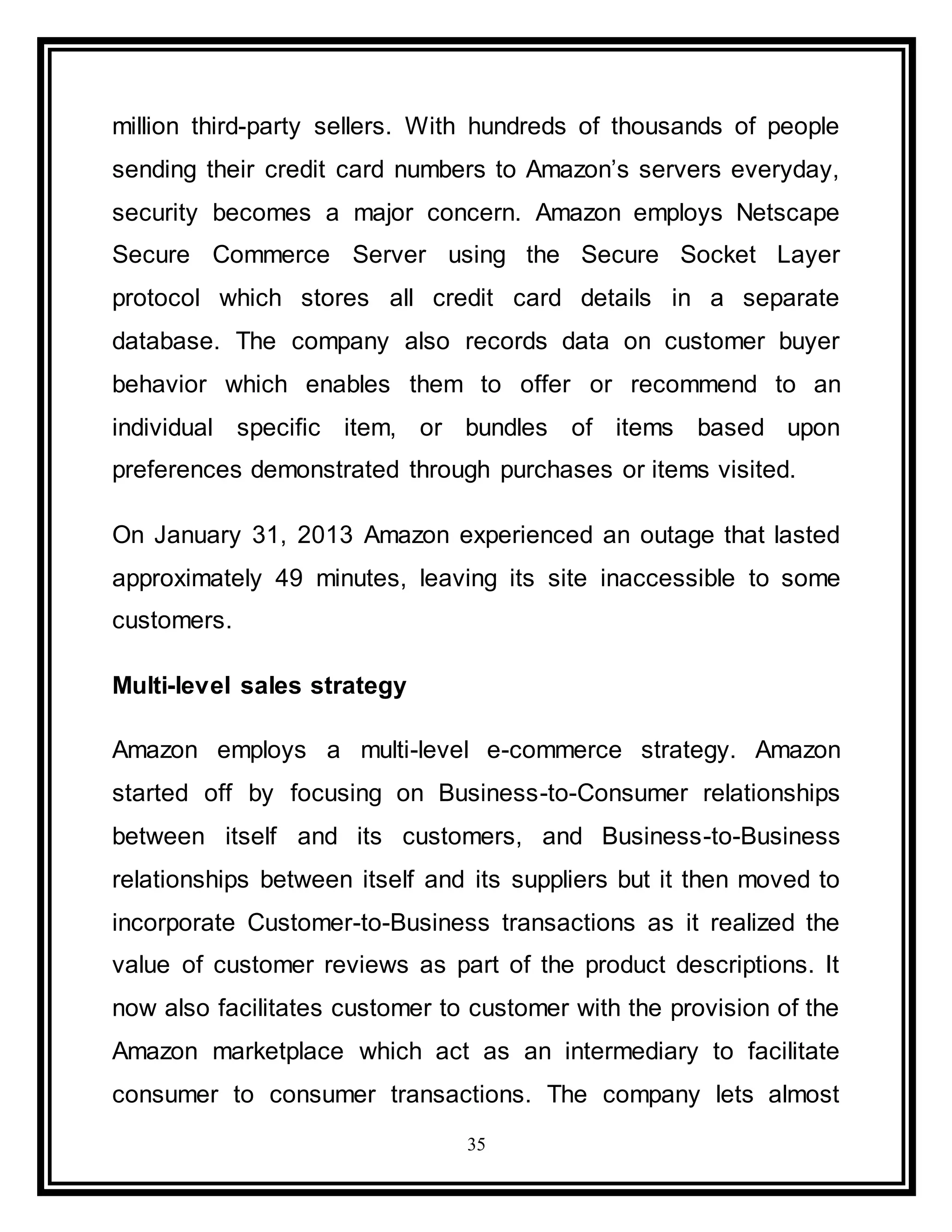 35
million third-party sellers. With hundreds of thousands of people
sending their credit card numbers to Amazon’s servers everyday,
security becomes a major concern. Amazon employs Netscape
Secure Commerce Server using the Secure Socket Layer
protocol which stores all credit card details in a separate
database. The company also records data on customer buyer
behavior which enables them to offer or recommend to an
individual specific item, or bundles of items based upon
preferences demonstrated through purchases or items visited.
On January 31, 2013 Amazon experienced an outage that lasted
approximately 49 minutes, leaving its site inaccessible to some
customers.
Multi-level sales strategy
Amazon employs a multi-level e-commerce strategy. Amazon
started off by focusing on Business-to-Consumer relationships
between itself and its customers, and Business-to-Business
relationships between itself and its suppliers but it then moved to
incorporate Customer-to-Business transactions as it realized the
value of customer reviews as part of the product descriptions. It
now also facilitates customer to customer with the provision of the
Amazon marketplace which act as an intermediary to facilitate
consumer to consumer transactions. The company lets almost
 