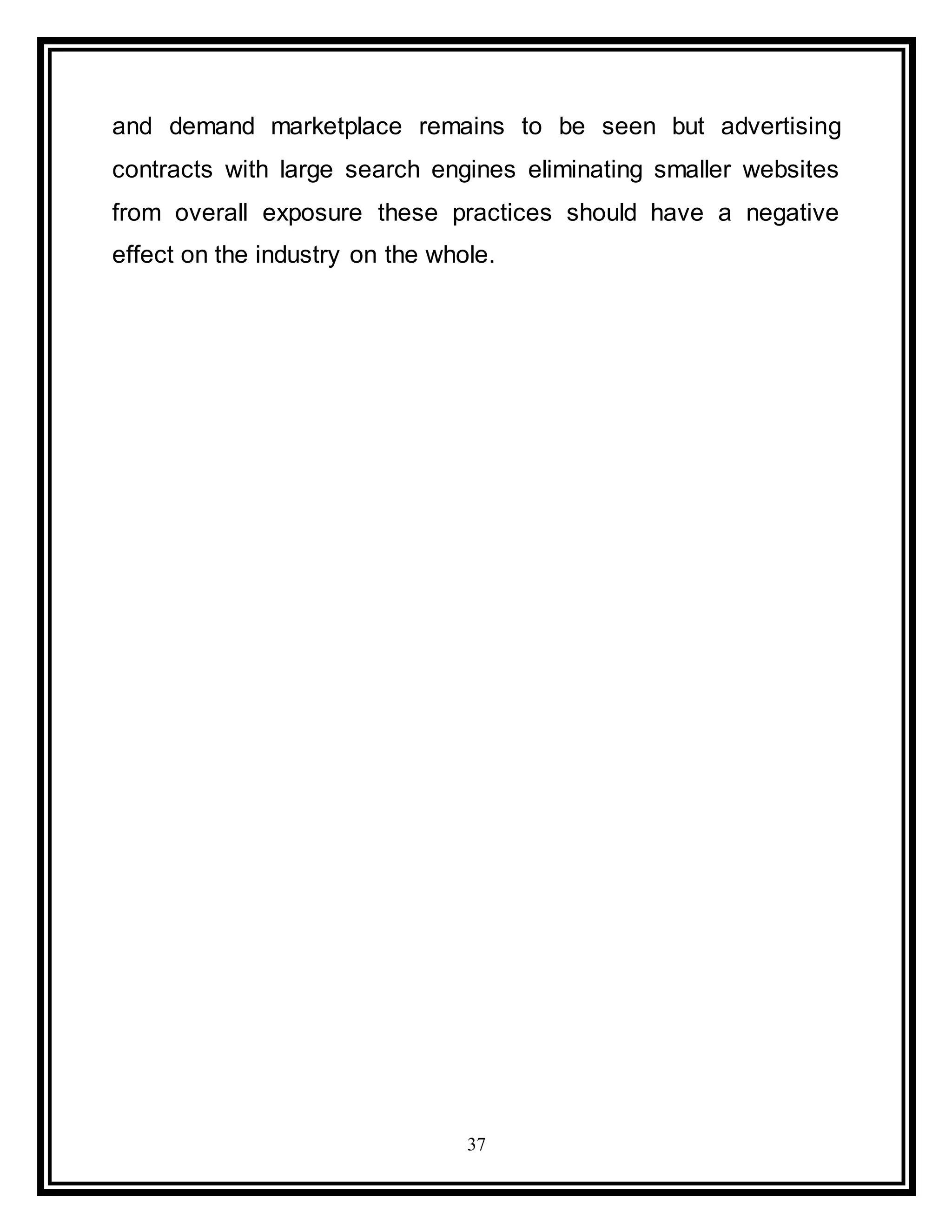 37
and demand marketplace remains to be seen but advertising
contracts with large search engines eliminating smaller websites
from overall exposure these practices should have a negative
effect on the industry on the whole.
 
