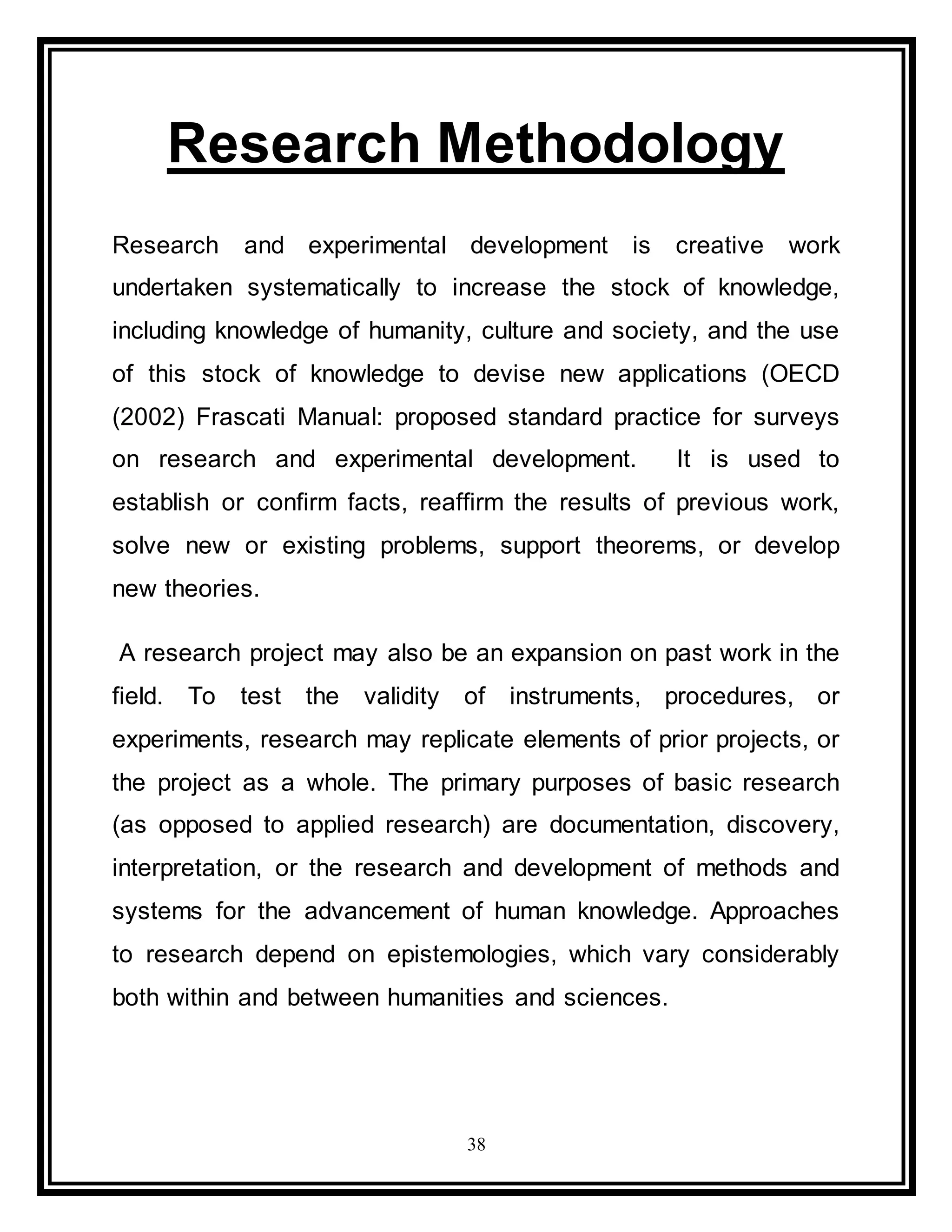 38
Research Methodology
Research and experimental development is creative work
undertaken systematically to increase the stock of knowledge,
including knowledge of humanity, culture and society, and the use
of this stock of knowledge to devise new applications (OECD
(2002) Frascati Manual: proposed standard practice for surveys
on research and experimental development. It is used to
establish or confirm facts, reaffirm the results of previous work,
solve new or existing problems, support theorems, or develop
new theories.
A research project may also be an expansion on past work in the
field. To test the validity of instruments, procedures, or
experiments, research may replicate elements of prior projects, or
the project as a whole. The primary purposes of basic research
(as opposed to applied research) are documentation, discovery,
interpretation, or the research and development of methods and
systems for the advancement of human knowledge. Approaches
to research depend on epistemologies, which vary considerably
both within and between humanities and sciences.
 