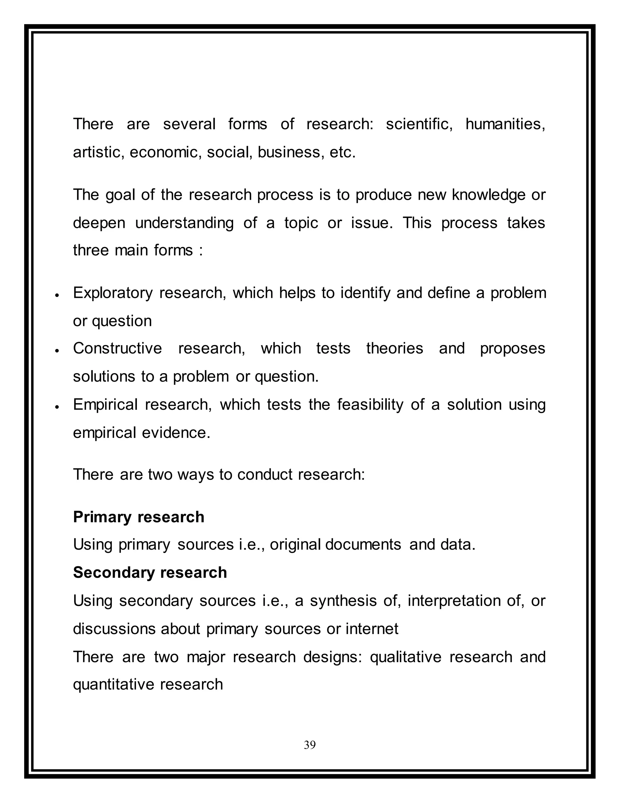 39
There are several forms of research: scientific, humanities,
artistic, economic, social, business, etc.
The goal of the research process is to produce new knowledge or
deepen understanding of a topic or issue. This process takes
three main forms :
 Exploratory research, which helps to identify and define a problem
or question
 Constructive research, which tests theories and proposes
solutions to a problem or question.
 Empirical research, which tests the feasibility of a solution using
empirical evidence.
There are two ways to conduct research:
Primary research
Using primary sources i.e., original documents and data.
Secondary research
Using secondary sources i.e., a synthesis of, interpretation of, or
discussions about primary sources or internet
There are two major research designs: qualitative research and
quantitative research
 