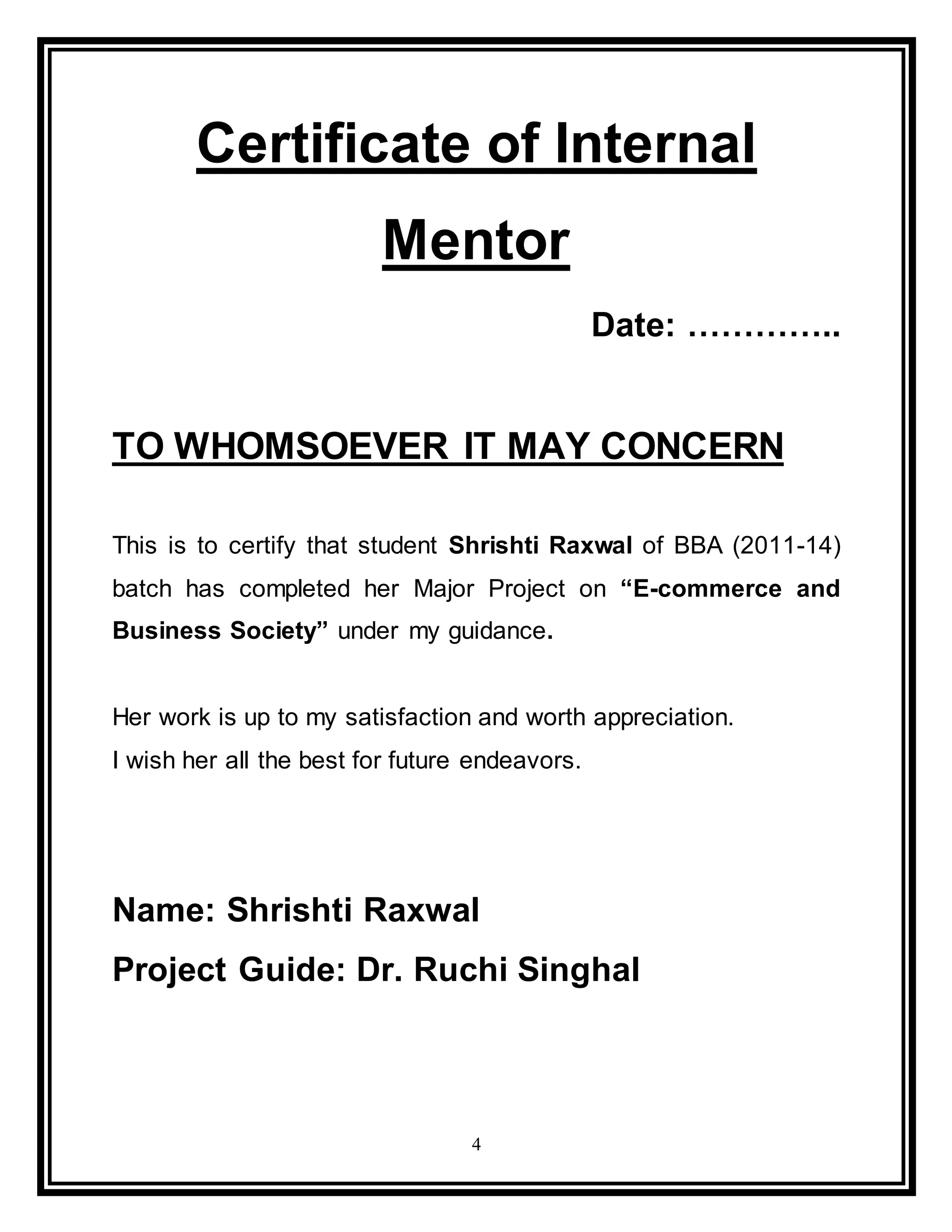 4
Certificate of Internal
Mentor
Date: …………..
TO WHOMSOEVER IT MAY CONCERN
This is to certify that student Shrishti Raxwal of BBA (2011-14)
batch has completed her Major Project on “E-commerce and
Business Society” under my guidance.
Her work is up to my satisfaction and worth appreciation.
I wish her all the best for future endeavors.
Name: Shrishti Raxwal
Project Guide: Dr. Ruchi Singhal
 