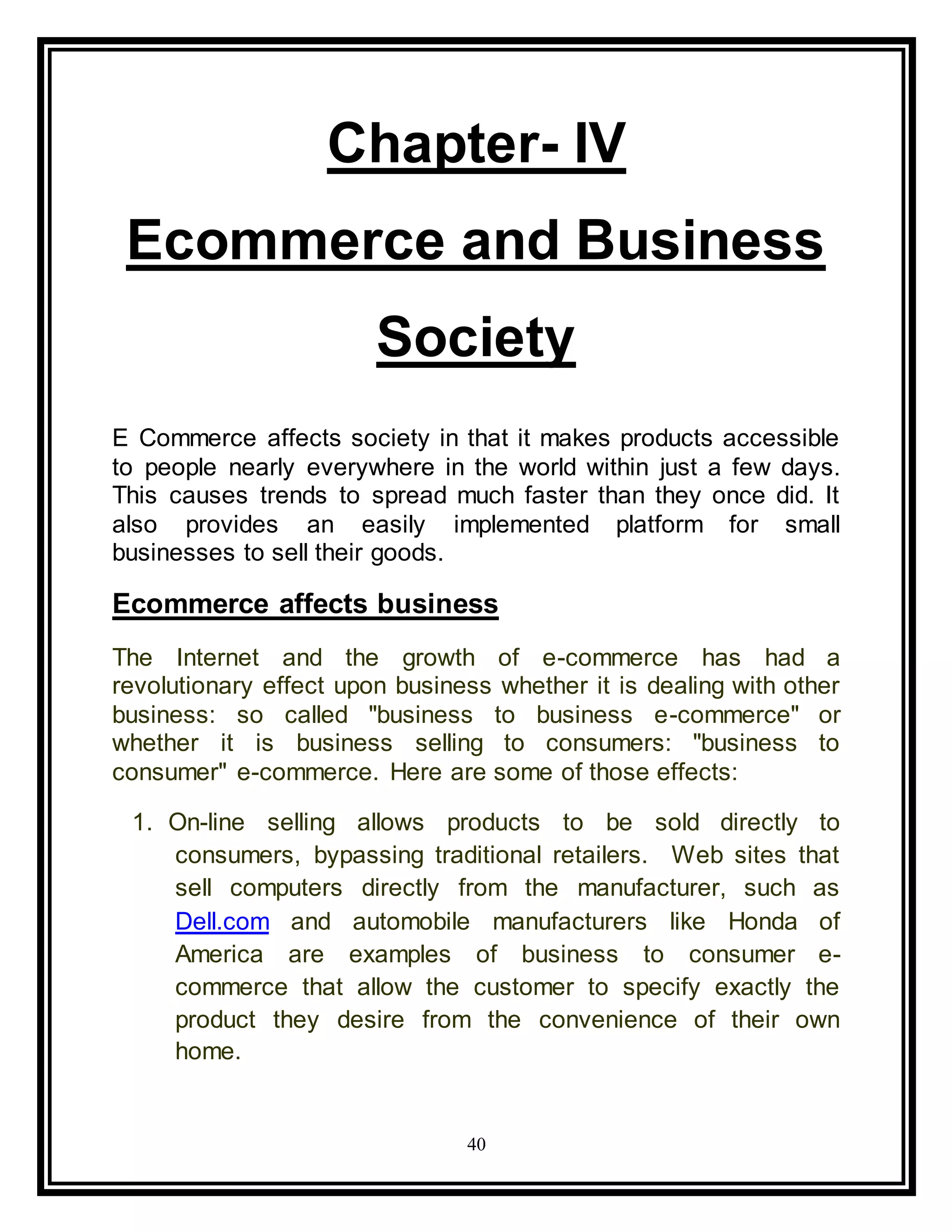 40
Chapter- IV
Ecommerce and Business
Society
E Commerce affects society in that it makes products accessible
to people nearly everywhere in the world within just a few days.
This causes trends to spread much faster than they once did. It
also provides an easily implemented platform for small
businesses to sell their goods.
Ecommerce affects business
The Internet and the growth of e-commerce has had a
revolutionary effect upon business whether it is dealing with other
business: so called "business to business e-commerce" or
whether it is business selling to consumers: "business to
consumer" e-commerce. Here are some of those effects:
1. On-line selling allows products to be sold directly to
consumers, bypassing traditional retailers. Web sites that
sell computers directly from the manufacturer, such as
Dell.com and automobile manufacturers like Honda of
America are examples of business to consumer e-
commerce that allow the customer to specify exactly the
product they desire from the convenience of their own
home.
 