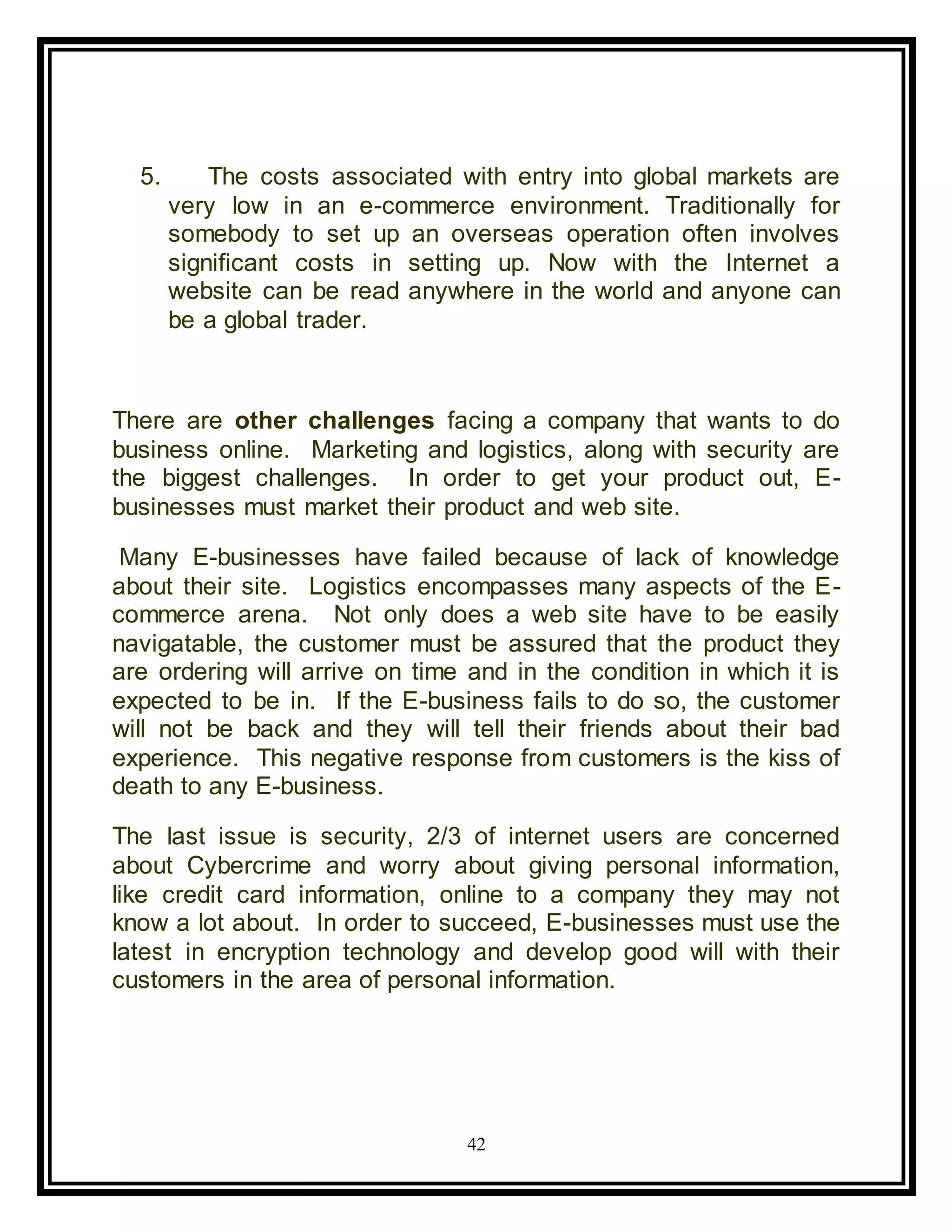 42
5. The costs associated with entry into global markets are
very low in an e-commerce environment. Traditionally for
somebody to set up an overseas operation often involves
significant costs in setting up. Now with the Internet a
website can be read anywhere in the world and anyone can
be a global trader.
There are other challenges facing a company that wants to do
business online. Marketing and logistics, along with security are
the biggest challenges. In order to get your product out, E-
businesses must market their product and web site.
Many E-businesses have failed because of lack of knowledge
about their site. Logistics encompasses many aspects of the E-
commerce arena. Not only does a web site have to be easily
navigatable, the customer must be assured that the product they
are ordering will arrive on time and in the condition in which it is
expected to be in. If the E-business fails to do so, the customer
will not be back and they will tell their friends about their bad
experience. This negative response from customers is the kiss of
death to any E-business.
The last issue is security, 2/3 of internet users are concerned
about Cybercrime and worry about giving personal information,
like credit card information, online to a company they may not
know a lot about. In order to succeed, E-businesses must use the
latest in encryption technology and develop good will with their
customers in the area of personal information.
 