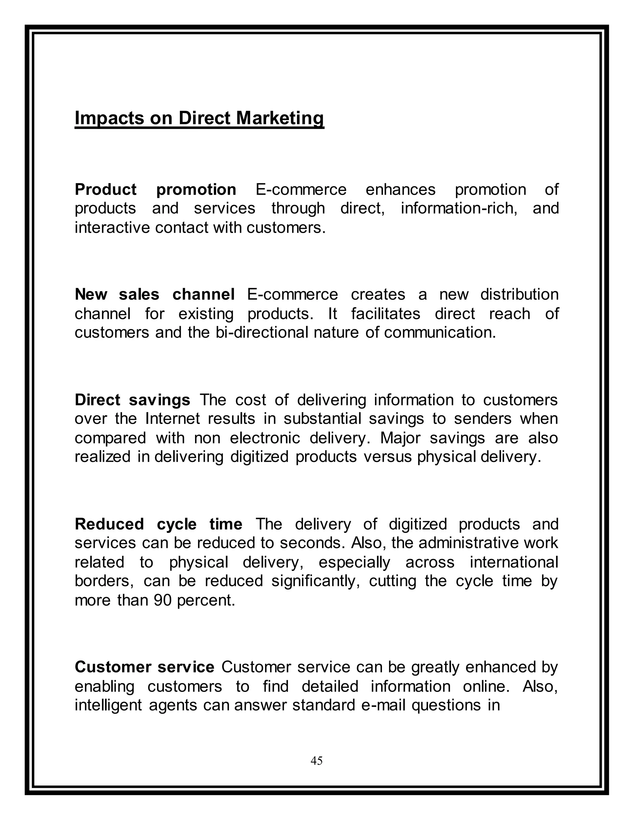 45
Impacts on Direct Marketing
Product promotion E-commerce enhances promotion of
products and services through direct, information-rich, and
interactive contact with customers.
New sales channel E-commerce creates a new distribution
channel for existing products. It facilitates direct reach of
customers and the bi-directional nature of communication.
Direct savings The cost of delivering information to customers
over the Internet results in substantial savings to senders when
compared with non electronic delivery. Major savings are also
realized in delivering digitized products versus physical delivery.
Reduced cycle time The delivery of digitized products and
services can be reduced to seconds. Also, the administrative work
related to physical delivery, especially across international
borders, can be reduced significantly, cutting the cycle time by
more than 90 percent.
Customer service Customer service can be greatly enhanced by
enabling customers to find detailed information online. Also,
intelligent agents can answer standard e-mail questions in
 