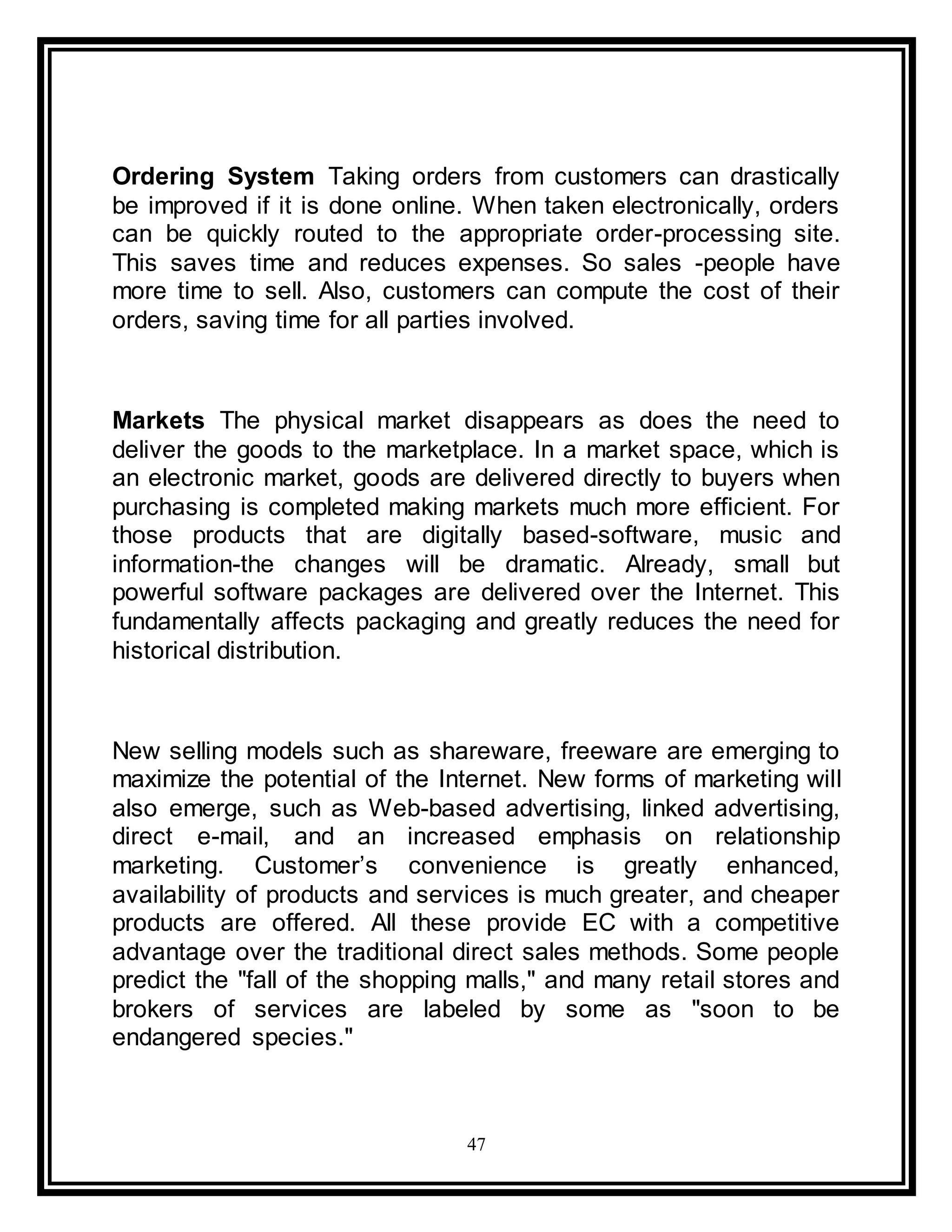 47
Ordering System Taking orders from customers can drastically
be improved if it is done online. When taken electronically, orders
can be quickly routed to the appropriate order-processing site.
This saves time and reduces expenses. So sales -people have
more time to sell. Also, customers can compute the cost of their
orders, saving time for all parties involved.
Markets The physical market disappears as does the need to
deliver the goods to the marketplace. In a market space, which is
an electronic market, goods are delivered directly to buyers when
purchasing is completed making markets much more efficient. For
those products that are digitally based-software, music and
information-the changes will be dramatic. Already, small but
powerful software packages are delivered over the Internet. This
fundamentally affects packaging and greatly reduces the need for
historical distribution.
New selling models such as shareware, freeware are emerging to
maximize the potential of the Internet. New forms of marketing will
also emerge, such as Web-based advertising, linked advertising,
direct e-mail, and an increased emphasis on relationship
marketing. Customer’s convenience is greatly enhanced,
availability of products and services is much greater, and cheaper
products are offered. All these provide EC with a competitive
advantage over the traditional direct sales methods. Some people
predict the "fall of the shopping malls," and many retail stores and
brokers of services are labeled by some as "soon to be
endangered species."
 