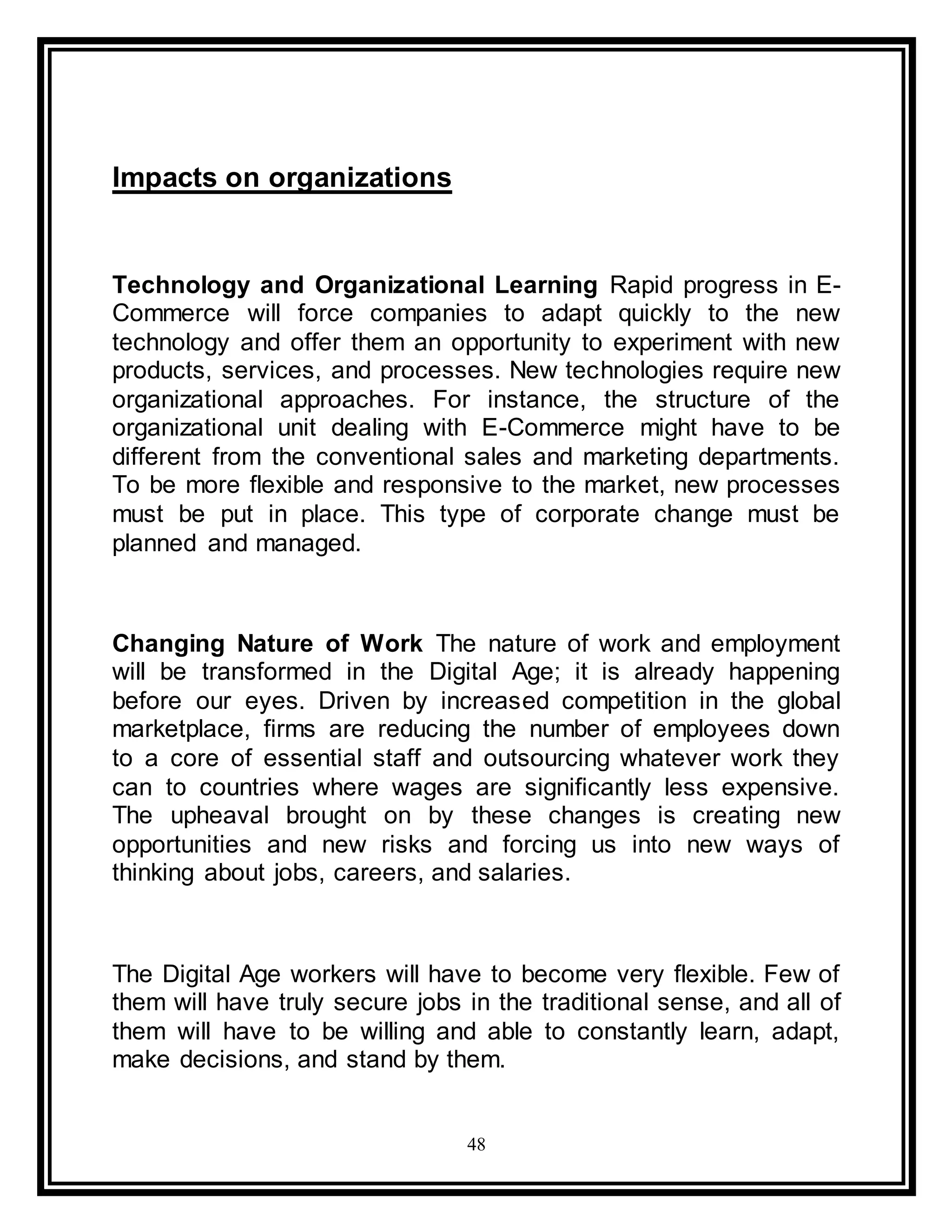 48
Impacts on organizations
Technology and Organizational Learning Rapid progress in E-
Commerce will force companies to adapt quickly to the new
technology and offer them an opportunity to experiment with new
products, services, and processes. New technologies require new
organizational approaches. For instance, the structure of the
organizational unit dealing with E-Commerce might have to be
different from the conventional sales and marketing departments.
To be more flexible and responsive to the market, new processes
must be put in place. This type of corporate change must be
planned and managed.
Changing Nature of Work The nature of work and employment
will be transformed in the Digital Age; it is already happening
before our eyes. Driven by increased competition in the global
marketplace, firms are reducing the number of employees down
to a core of essential staff and outsourcing whatever work they
can to countries where wages are significantly less expensive.
The upheaval brought on by these changes is creating new
opportunities and new risks and forcing us into new ways of
thinking about jobs, careers, and salaries.
The Digital Age workers will have to become very flexible. Few of
them will have truly secure jobs in the traditional sense, and all of
them will have to be willing and able to constantly learn, adapt,
make decisions, and stand by them.
 