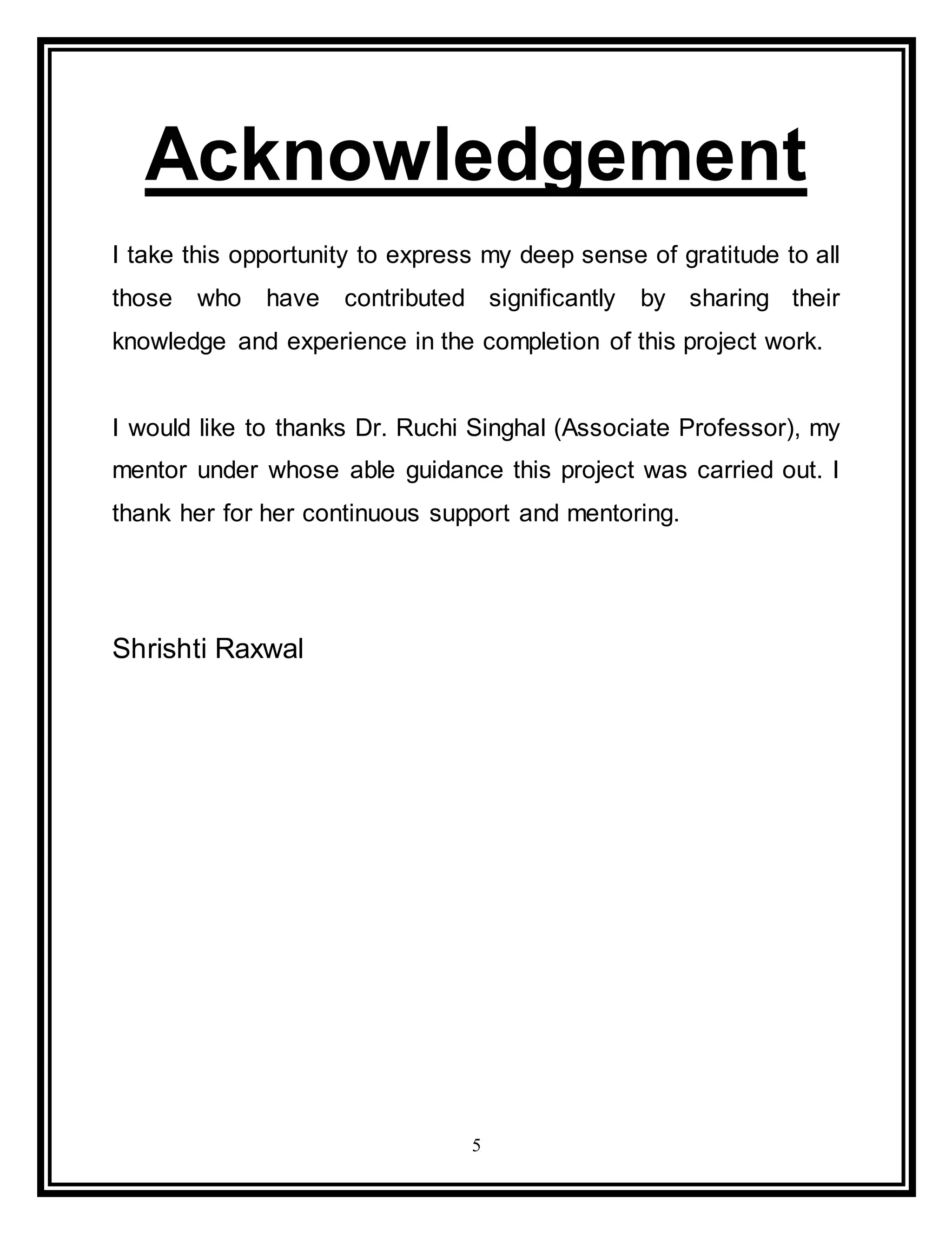 5
Acknowledgement
I take this opportunity to express my deep sense of gratitude to all
those who have contributed significantly by sharing their
knowledge and experience in the completion of this project work.
I would like to thanks Dr. Ruchi Singhal (Associate Professor), my
mentor under whose able guidance this project was carried out. I
thank her for her continuous support and mentoring.
Shrishti Raxwal
 