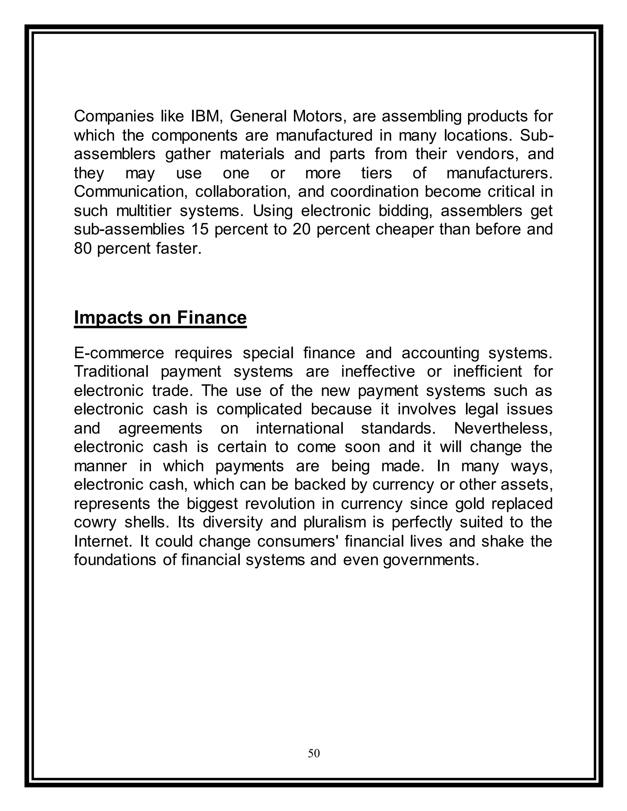 50
Companies like IBM, General Motors, are assembling products for
which the components are manufactured in many locations. Sub-
assemblers gather materials and parts from their vendors, and
they may use one or more tiers of manufacturers.
Communication, collaboration, and coordination become critical in
such multitier systems. Using electronic bidding, assemblers get
sub-assemblies 15 percent to 20 percent cheaper than before and
80 percent faster.
Impacts on Finance
E-commerce requires special finance and accounting systems.
Traditional payment systems are ineffective or inefficient for
electronic trade. The use of the new payment systems such as
electronic cash is complicated because it involves legal issues
and agreements on international standards. Nevertheless,
electronic cash is certain to come soon and it will change the
manner in which payments are being made. In many ways,
electronic cash, which can be backed by currency or other assets,
represents the biggest revolution in currency since gold replaced
cowry shells. Its diversity and pluralism is perfectly suited to the
Internet. It could change consumers' financial lives and shake the
foundations of financial systems and even governments.
 