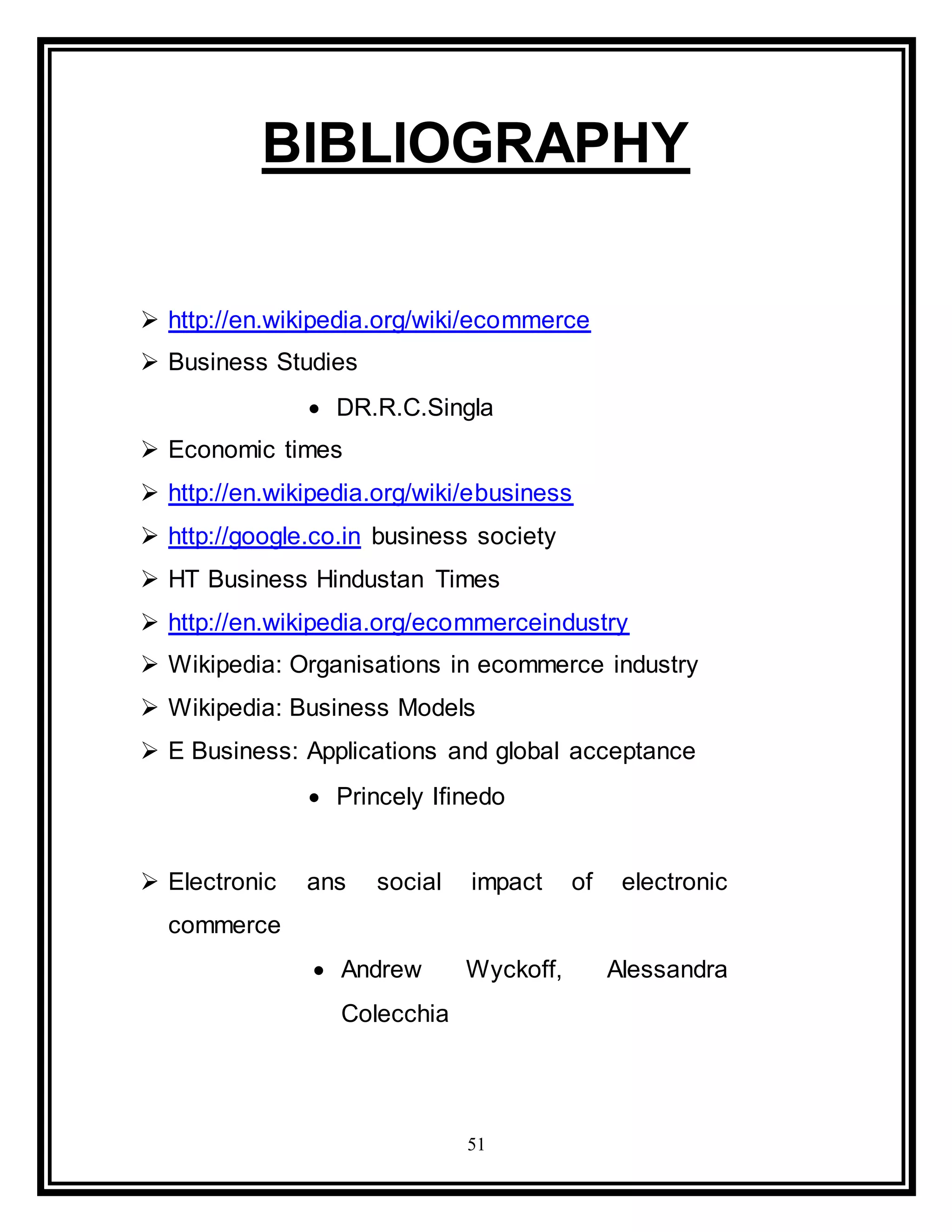 51
BIBLIOGRAPHY
 http://en.wikipedia.org/wiki/ecommerce
 Business Studies
 DR.R.C.Singla
 Economic times
 http://en.wikipedia.org/wiki/ebusiness
 http://google.co.in business society
 HT Business Hindustan Times
 http://en.wikipedia.org/ecommerceindustry
 Wikipedia: Organisations in ecommerce industry
 Wikipedia: Business Models
 E Business: Applications and global acceptance
 Princely Ifinedo
 Electronic ans social impact of electronic
commerce
 Andrew Wyckoff, Alessandra
Colecchia
 