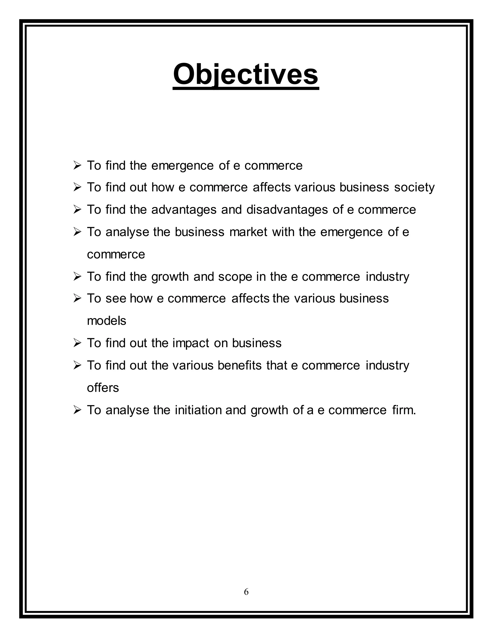 6
Objectives
 To find the emergence of e commerce
 To find out how e commerce affects various business society
 To find the advantages and disadvantages of e commerce
 To analyse the business market with the emergence of e
commerce
 To find the growth and scope in the e commerce industry
 To see how e commerce affects the various business
models
 To find out the impact on business
 To find out the various benefits that e commerce industry
offers
 To analyse the initiation and growth of a e commerce firm.
 