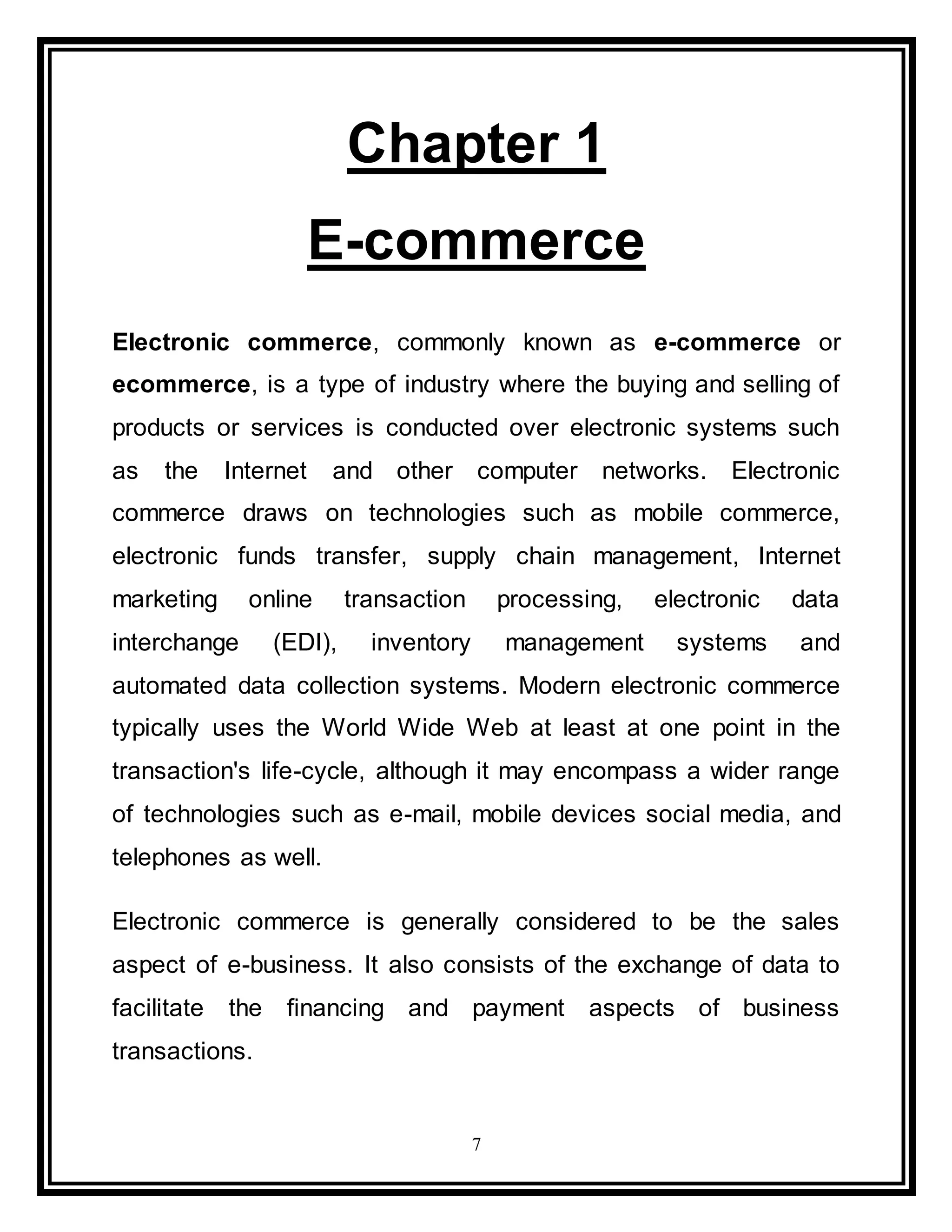 7
Chapter 1
E-commerce
Electronic commerce, commonly known as e-commerce or
ecommerce, is a type of industry where the buying and selling of
products or services is conducted over electronic systems such
as the Internet and other computer networks. Electronic
commerce draws on technologies such as mobile commerce,
electronic funds transfer, supply chain management, Internet
marketing online transaction processing, electronic data
interchange (EDI), inventory management systems and
automated data collection systems. Modern electronic commerce
typically uses the World Wide Web at least at one point in the
transaction's life-cycle, although it may encompass a wider range
of technologies such as e-mail, mobile devices social media, and
telephones as well.
Electronic commerce is generally considered to be the sales
aspect of e-business. It also consists of the exchange of data to
facilitate the financing and payment aspects of business
transactions.
 