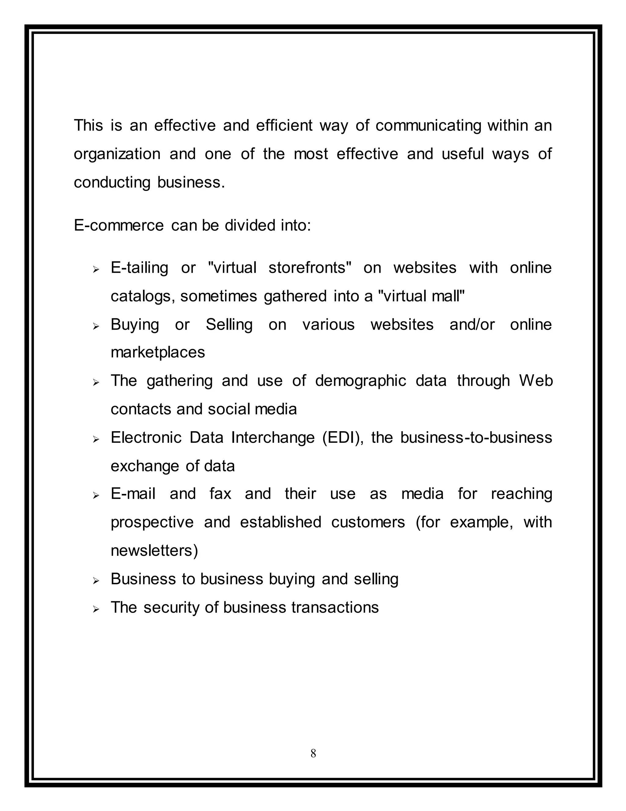8
This is an effective and efficient way of communicating within an
organization and one of the most effective and useful ways of
conducting business.
E-commerce can be divided into:
 E-tailing or "virtual storefronts" on websites with online
catalogs, sometimes gathered into a "virtual mall"
 Buying or Selling on various websites and/or online
marketplaces
 The gathering and use of demographic data through Web
contacts and social media
 Electronic Data Interchange (EDI), the business-to-business
exchange of data
 E-mail and fax and their use as media for reaching
prospective and established customers (for example, with
newsletters)
 Business to business buying and selling
 The security of business transactions
 
