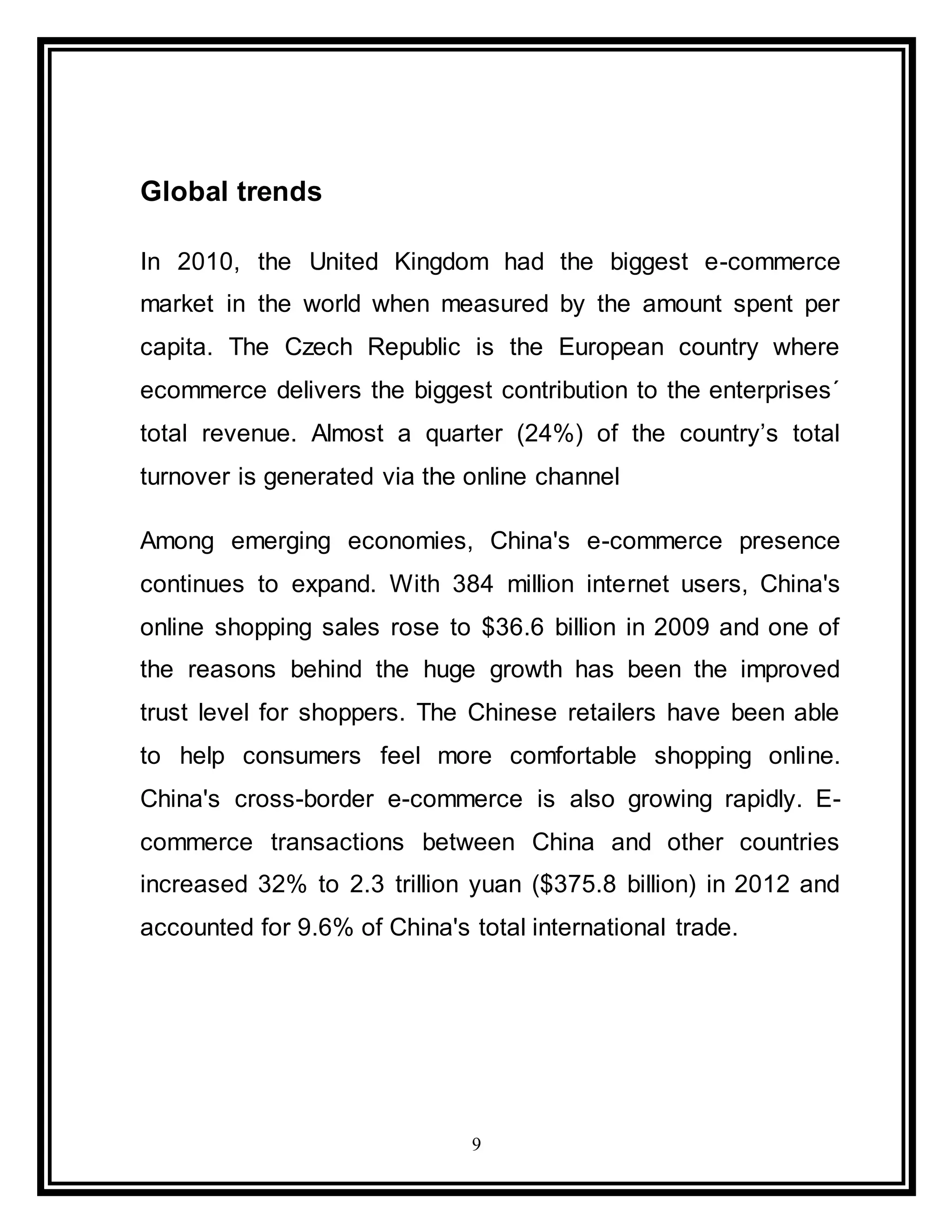 9
Global trends
In 2010, the United Kingdom had the biggest e-commerce
market in the world when measured by the amount spent per
capita. The Czech Republic is the European country where
ecommerce delivers the biggest contribution to the enterprises´
total revenue. Almost a quarter (24%) of the country’s total
turnover is generated via the online channel
Among emerging economies, China's e-commerce presence
continues to expand. With 384 million internet users, China's
online shopping sales rose to $36.6 billion in 2009 and one of
the reasons behind the huge growth has been the improved
trust level for shoppers. The Chinese retailers have been able
to help consumers feel more comfortable shopping online.
China's cross-border e-commerce is also growing rapidly. E-
commerce transactions between China and other countries
increased 32% to 2.3 trillion yuan ($375.8 billion) in 2012 and
accounted for 9.6% of China's total international trade.
 