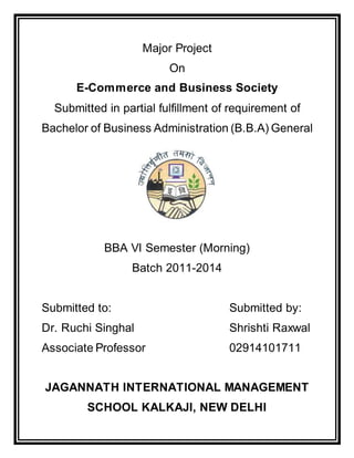 Major Project
On
E-Commerce and Business Society
Submitted in partial fulfillment of requirement of
Bachelor of Business Administration (B.B.A) General
BBA VI Semester (Morning)
Batch 2011-2014
Submitted to: Submitted by:
Dr. Ruchi Singhal Shrishti Raxwal
Associate Professor 02914101711
JAGANNATH INTERNATIONAL MANAGEMENT
SCHOOL KALKAJI, NEW DELHI
 