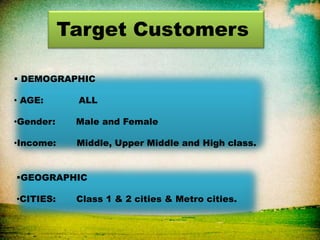 Target Customers
 DEMOGRAPHIC
• AGE: ALL
•Gender: Male and Female
•Income: Middle, Upper Middle and High class.
GEOGRAPHIC
•CITIES: Class 1 & 2 cities & Metro cities.
 