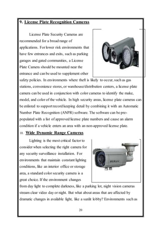 20
9. License Plate Recognition Cameras
License Plate Security Cameras are
recommended for a broad range of
applications. Forlower risk environments that
have few entrances and exits, such as parking
garages and gated communities, a License
Plate Camera should be mounted near the
entrance and can be used to supplement other
safety policies. In environments where theft is likely to occur, such as gas
stations, convenience stores, or warehouse/distribution centers, a license plate
camera can be used in conjunction with color cameras to identify the make,
model, and color of the vehicle. In high security areas, license plate cameras can
be enlisted to supportrecord keeping detail by combining it with an Automatic
Number Plate Recognition (ANPR) software. The software can be pre-
populated with a list of approved license plate numbers and cause an alarm
condition if a vehicle enters an area with an non-approved license plate.
10. Wide Dynamic Range Cameras
Lighting is the most critical factor to
consider when selecting the right camera for
any security surveillance installation. For
environments that maintain constant lighting
conditions, like an interior office or storage
area, a standard color security camera is a
great choice. If the environment changes
from day light to complete darkness, like a parking lot, night vision cameras
stream clear video day or night. But what about areas that are affected by
dramatic changes in available light, like a sunlit lobby? Environments such as
 